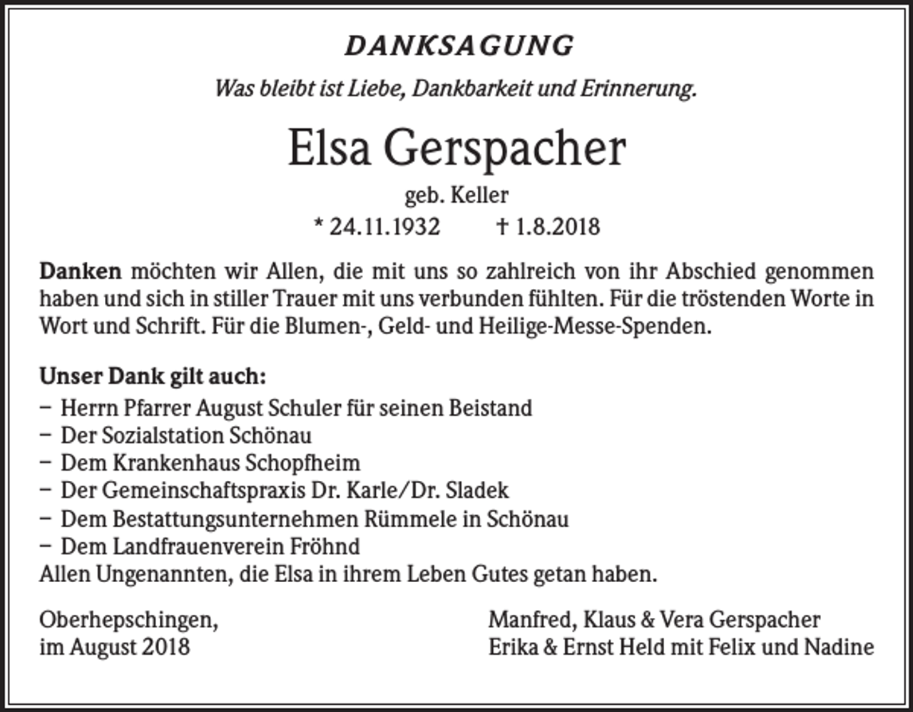 <p>DANKSAG U NG<br />Was bleibt ist Liebe, Dankbarkeit und Erinnerung.</p><p>Elsa Gerspacher<br />geb. Keller<br />* 24.11.1932<br />† 1.8.2018<br />Danken möchten wir Allen, die mit uns so zahlreich von ihr Abschied genommen<br />haben und sich in stiller Trauer mit uns verbunden fühlten. Für die tröstenden Worte in<br />Wort und Schrift. Für die Blumen-, Geld- und Heilige-Messe-Spenden.<br />Unser Dank gilt auch:<br />– Herrn Pfarrer August Schuler für seinen Beistand<br />– Der Sozialstation Schönau<br />– Dem Krankenhaus Schopfheim<br />– Der Gemeinschaftspraxis Dr. Karle/Dr. Sladek<br />– Dem Bestattungsunternehmen Rümmele in Schönau<br />– Dem Landfrauenverein Fröhnd<br />Allen Ungenannten, die Elsa in ihrem Leben Gutes getan haben.<br />Oberhepschingen,<br />im August 2018</p><p>Manfred, Klaus &amp; Vera Gerspacher<br />Erika &amp; Ernst Held mit Felix und Nadine</p>