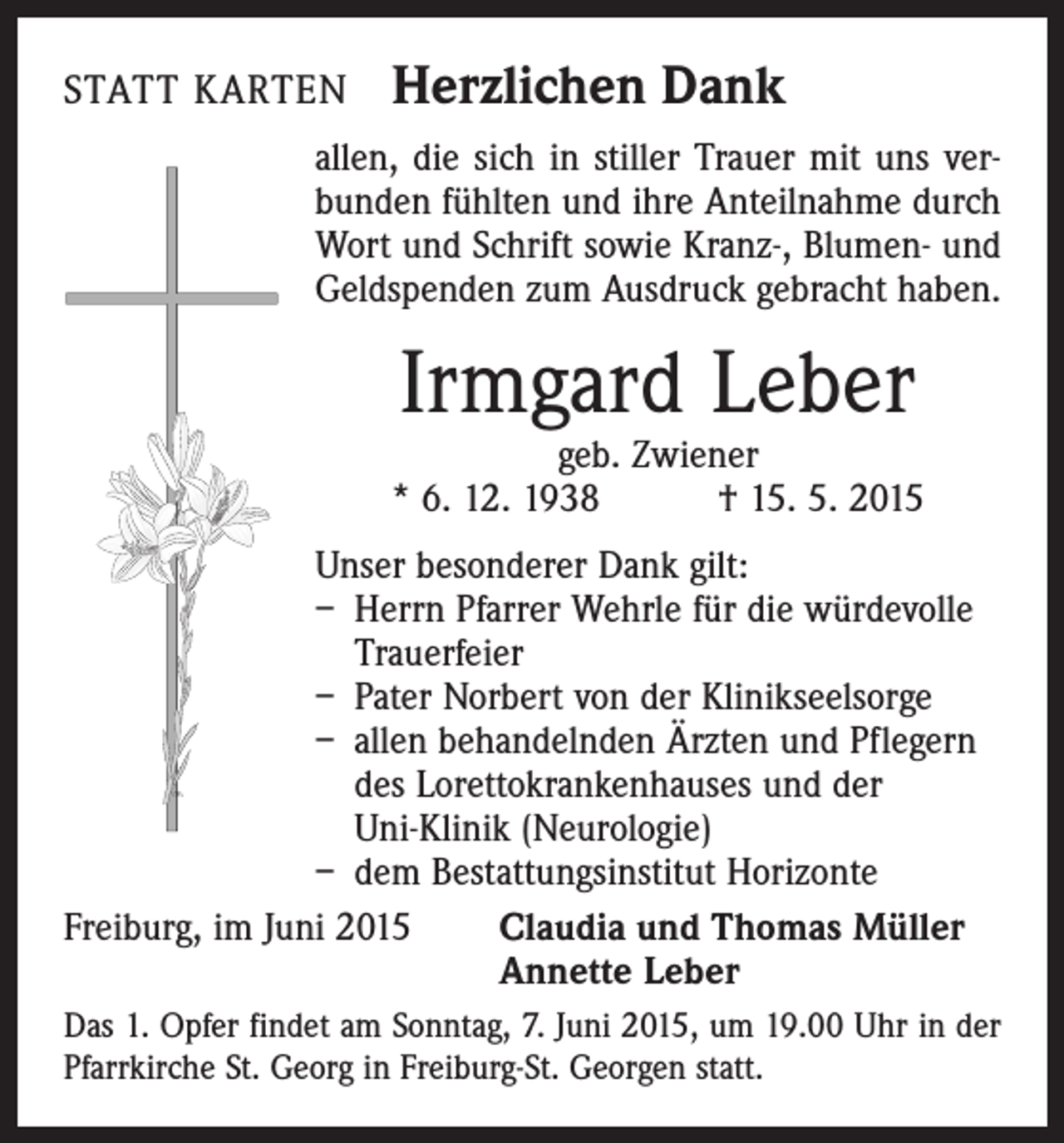 <p>STATT KARTEN</p><p>Herzlichen Dank</p><p>allen, die sich in stiller Trauer mit uns verbunden fühlten und ihre Anteilnahme durch<br />Wort und Schrift sowie Kranz-, Blumen- und<br />Geldspenden zum Ausdruck gebracht haben.</p><p>Irmgard Leber</p><p>geb. Zwiener<br />* 6. 12. 1938 † 15. 5. 2015<br />Unser besonderer Dank gilt:<br />– Herrn Pfarrer Wehrle für die würdevolle<br />Trauerfeier<br />– Pater Norbert von der Klinikseelsorge<br />– allen behandelnden Ärzten und Pflegern<br />des Lorettokrankenhauses und der<br />Uni-Klinik (Neurologie)<br />– dem Bestattungsinstitut Horizonte<br />Freiburg, im Juni 2015 Claudia und Thomas Müller<br />Annette Leber<br />Das 1. Opfer findet am Sonntag, 7. Juni 2015, um 19.00 Uhr in der<br />Pfarrkirche St. Georg in Freiburg-St. Georgen statt.</p>