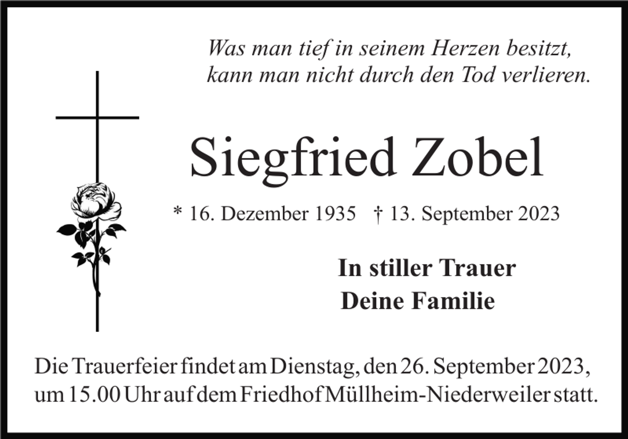 <p>Was man tief in seinem Herzen besitzt,<br />kann man nicht durch den Tod verlieren.</p><p>Siegfried Zobel<br />* 16. Dezember 1935 † 13. September 2023</p><p>In stiller Trauer<br />Deine Familie<br />Die Trauerfeier findet am Dienstag, den 26. September 2023,<br />um 15.00 Uhr auf dem Friedhof Müllheim-Niederweiler statt.</p>