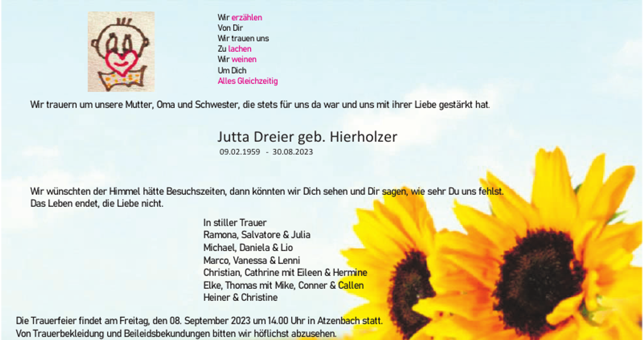 <p>Wir erzählen<br />Von Dir<br />Wir trauen uns<br />Zu lachen<br />Wir weinen<br />Um Dich<br />Alles Gleichzeitig</p><p>Wir trauern um unsere Mutter, Oma und Schwester, die stets für uns da war und uns mit ihrer Liebe gestärkt hat.</p><p>Jutta Dreier geb. Hierholzer<br />09.02.1959 - 30.08.2023</p><p>Wir wünschten der Himmel hätte Besuchszeiten, dann könnten wir Dich sehen und Dir sagen, wie sehr Du uns fehlst.<br />Das Leben endet, die Liebe nicht.<br />In stiller Trauer<br />Ramona, Salvatore &amp; Julia<br />Michael, Daniela &amp; Lio<br />Marco, Vanessa &amp; Lenni<br />Christian, Cathrine mit Eileen &amp; Hermine<br />Elke, Thomas mit Mike, Conner &amp; Callen<br />Heiner &amp; Christine<br />Die Trauerfeier findet am Freitag, den 08. September 2023 um 14.00 Uhr in Atzenbach statt.<br />Von Trauerbekleidung und Beileidsbekundungen bitten wir höflichst abzusehen.</p>