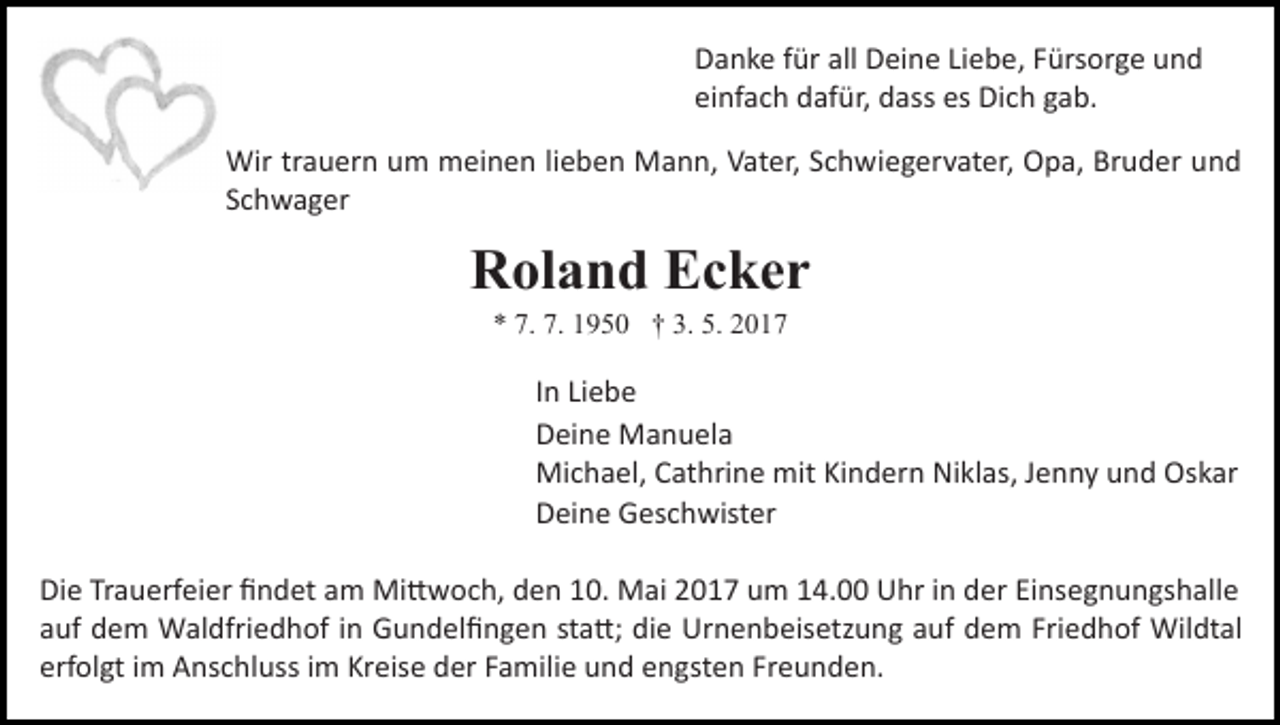 <p>Danke für all Deine Liebe, Fürsorge und<br />einfach dafür, dass es Dich gab.<br />Wir trauern um meinen lieben Mann, Vater, Schwiegervater, Opa, Bruder und<br />Schwager</p><p>Roland Ecker<br />* 7. 7. 1950 † 3. 5. 2017</p><p>In Liebe<br />Deine Manuela<br />Michael, Cathrine mit Kindern Niklas, Jenny und Oskar<br />Deine Geschwister<br />Die Trauerfeier ﬁndet am Mi�woch, den 10. Mai 2017 um 14.00 Uhr in der Einsegnungshalle<br />auf dem Waldfriedhof in Gundelﬁngen sta�; die Urnenbeisetzung auf dem Friedhof Wildtal<br />erfolgt im Anschluss im Kreise der Familie und engsten Freunden.</p>