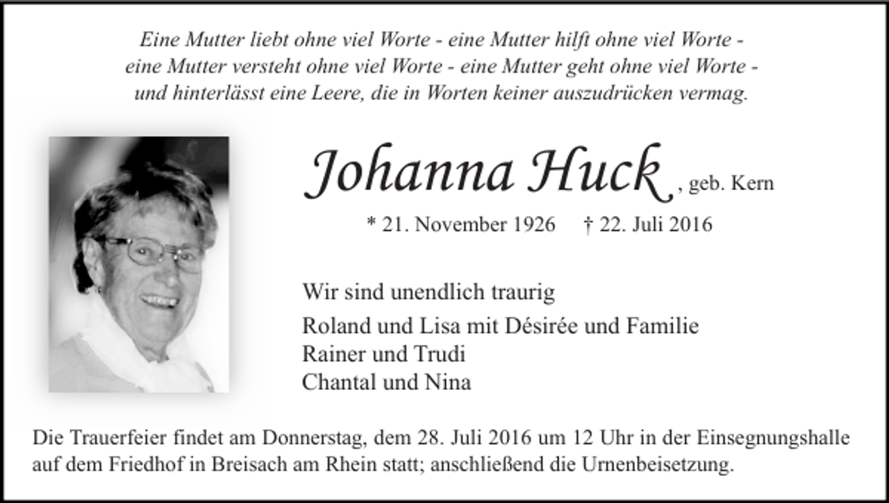 <p>Eine Mutter liebt ohne viel Worte - eine Mutter hilft ohne viel Worte eine Mutter versteht ohne viel Worte - eine Mutter geht ohne viel Worte und hinterlässt eine Leere, die in Worten keiner auszudrücken vermag.</p><p>Johanna Huck<br />* 21. November 1926</p><p>, geb. Kern</p><p>† 22. Juli 2016</p><p>Wir sind unendlich traurig<br />Roland und Lisa mit Désirée und Familie<br />Rainer und Trudi<br />Chantal und Nina<br />Die Trauerfeier findet am Donnerstag, dem 28. Juli 2016 um 12 Uhr in der Einsegnungshalle<br />auf dem Friedhof in Breisach am Rhein statt; anschließend die Urnenbeisetzung.</p>