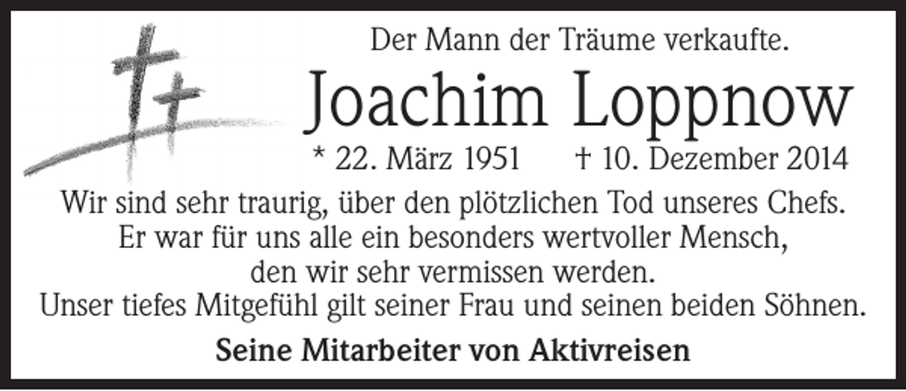 <p>Der Mann der Träume verkaufte.</p><p>Joachim Loppnow</p><p>* 22. März 1951 † 10. Dezember 2014<br />Wir sind sehr traurig, über den plötzlichen Tod unseres Chefs.<br />Er war für uns alle ein besonders wertvoller Mensch,<br />den wir sehr vermissen werden.<br />Unser tiefes Mitgefühl gilt seiner Frau und seinen beiden Söhnen.<br />Seine Mitarbeiter von Aktivreisen</p>
