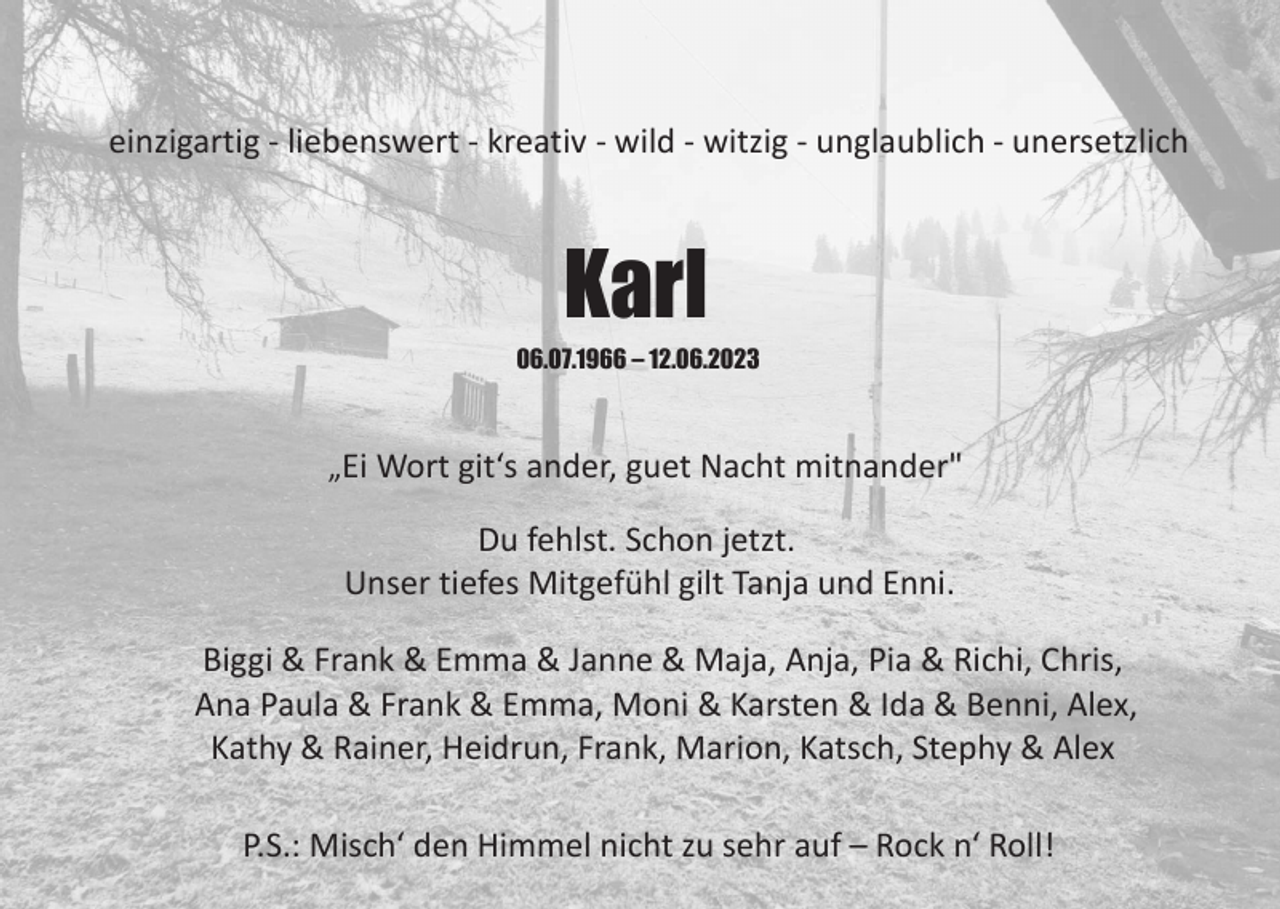 <p>einzigartig - liebenswert - kreativ - wild - witzig - unglaublich - unersetzlich</p><p>Karl<br />06.07.1966 – 12.06.2023</p><p>„Ei Wort git‘s ander, guet Nacht mitnander"</p><p>Du fehlst. Schon jetzt.<br />Unser tiefes Mitgefühl gilt Tanja und Enni.<br />Biggi &amp; Frank &amp; Emma &amp; Janne &amp; Maja, Anja, Pia &amp; Richi, Chris,<br />Ana Paula &amp; Frank &amp; Emma, Moni &amp; Karsten &amp; Ida &amp; Benni, Alex,<br />Kathy &amp; Rainer, Heidrun, Frank, Marion, Katsch, Stephy &amp; Alex<br />P.S.: Misch‘ den Himmel nicht zu sehr auf – Rock n‘ Roll!</p>