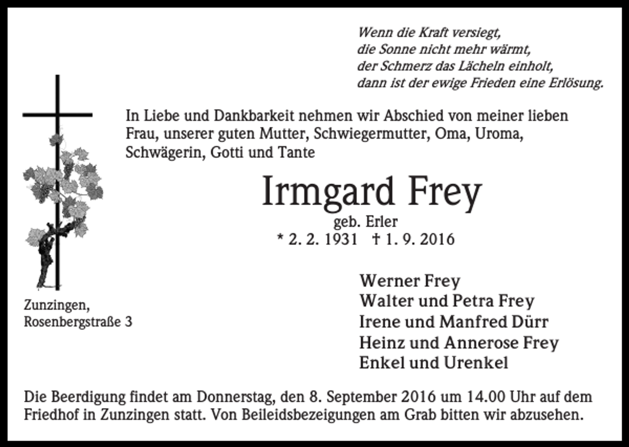 <p>Wenn die Kraft versiegt,<br />die Sonne nicht mehr wärmt,<br />der Schmerz das Lächeln einholt,<br />dann ist der ewige Frieden eine Erlösung.</p><p>In Liebe und Dankbarkeit nehmen wir Abschied von meiner lieben<br />Frau, unserer guten Mutter, Schwiegermutter, Oma, Uroma,<br />Schwägerin, Gotti und Tante</p><p>Irmgard Frey<br />geb. Erler<br />* 2. 2. 1931 † 1. 9. 2016</p><p>Zunzingen,<br />Rosenbergstraße 3</p><p>Werner Frey<br />Walter und Petra Frey<br />Irene und Manfred Dürr<br />Heinz und Annerose Frey<br />Enkel und Urenkel</p><p>Die Beerdigung findet am Donnerstag, den 8. September 2016 um 14.00 Uhr auf dem<br />Friedhof in Zunzingen statt. Von Beileidsbezeigungen am Grab bitten wir abzusehen.</p>