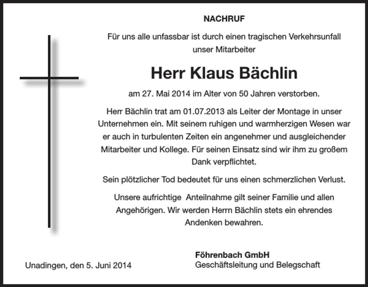 <p>NACHRUF<br />Für uns alle unfassbar ist durch einen tragischen Verkehrsunfall<br />unser Mitarbeiter</p><p>Herr Klaus Bächlin<br />am 27. Mai 2014 im Alter von 50 Jahren verstorben.<br />Herr Bächlin trat am 01.07.2013 als Leiter der Montage in unser<br />Unternehmen ein. Mit seinem ruhigen und warmherzigen Wesen war<br />er auch in turbulenten Zeiten ein angenehmer und ausgleichender<br />Mitarbeiter und Kollege. Für seinen Einsatz sind wir ihm zu großem<br />Dank verpflichtet.<br />Sein plötzlicher Tod bedeutet für uns einen schmerzlichen Verlust.<br />Unsere aufrichtige Anteilnahme gilt seiner Familie und allen<br />Angehörigen. Wir werden Herrn Bächlin stets ein ehrendes<br />Andenken bewahren.</p><p>Unadingen, den 5. Juni 2014</p><p>Föhrenbach GmbH<br />Geschäftsleitung und Belegschaft</p>