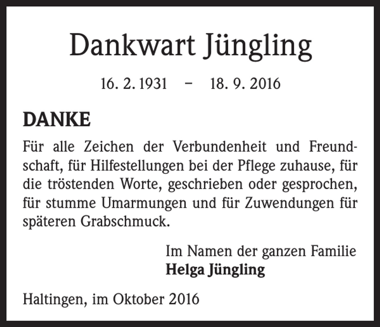 <p>Dankwart Jüngling<br />16. 2. 1931 – 18. 9. 2016</p><p>DANKE<br />Für alle Zeichen der Verbundenheit und Freundschaft, für Hilfestellungen bei der Pflege zuhause, für<br />die tröstenden Worte, geschrieben oder gesprochen,<br />für stumme Umarmungen und für Zuwendungen für<br />späteren Grabschmuck.<br />Im Namen der ganzen Familie<br />Helga Jüngling<br />Haltingen, im Oktober 2016</p>
