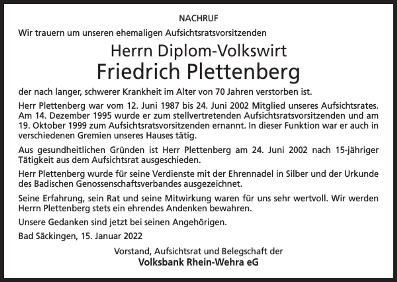 <p>NACHRUF<br />Wir trauern um unseren ehemaligen Aufsichtsratsvorsitzenden</p><p>Herrn Diplom-Volkswirt</p><p>Friedrich Plettenberg<br />der nach langer, schwerer Krankheit im Alter von 70 Jahren verstorben ist.<br />Herr Plettenberg war vom 12. Juni 1987 bis 24. Juni 2002 Mitglied unseres Aufsichts­rates.<br />Am 14. Dezember 1995 wurde er zum stellvertretenden Aufsichtsratsvorsitzenden und am<br />19. Oktober 1999 zum Aufsichtsratsvor­sitzenden ernannt. In dieser Funktion war er auch in<br />verschiedenen Gremien unseres Hauses tätig.<br />Aus gesundheitlichen Gründen ist Herr Plettenberg am 24. Juni 2002 nach 15-jähriger<br />­Tätigkeit aus dem Aufsichtsrat ausgeschieden.<br />Herr Plettenberg wurde für seine Verdienste mit der Ehrennadel in Silber und der U<br />­ rkunde<br />des Badischen Genossenschaftsverbandes ausgezeichnet.<br />Seine Erfahrung, sein Rat und seine Mitwirkung waren für uns sehr wertvoll. Wir w<br />­ erden<br />Herrn Plettenberg stets ein ehrendes Andenken bewahren.<br />Unsere Gedanken sind jetzt bei seinen Angehörigen.<br />Bad Säckingen, 15. Januar 2022<br />Vorstand, Aufsichtsrat und Belegschaft der</p><p>Volksbank Rhein-Wehra eG</p>