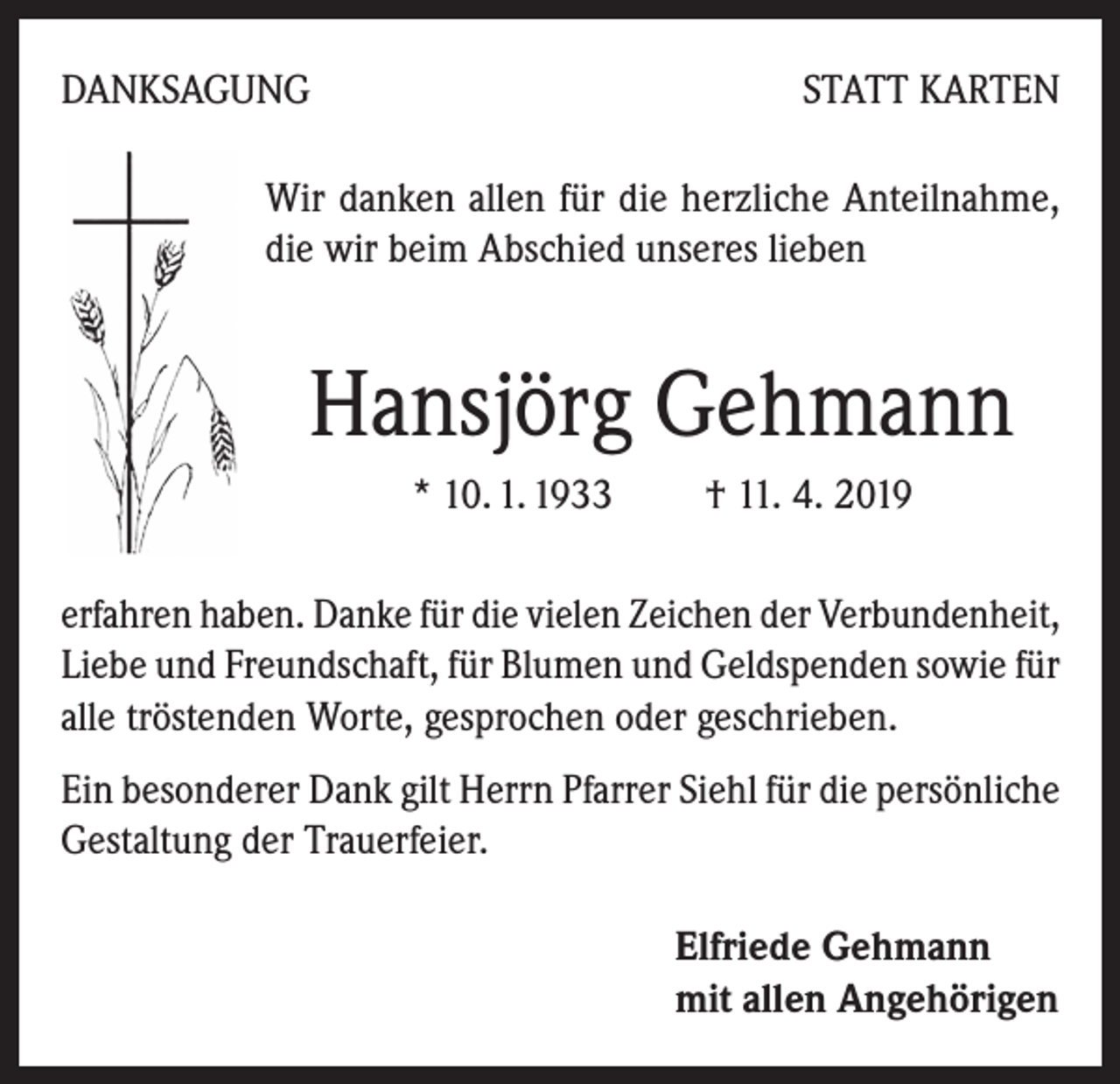<p>DANKSAGUNG</p><p>STATT KARTEN</p><p>Wir danken allen für die herzliche Anteilnahme,<br />die wir beim Abschied unseres lieben</p><p>Hansjörg Gehmann<br />* 10. 1. 1933 † 11. 4. 2019<br />erfahren haben. Danke für die vielen Zeichen der Verbundenheit,<br />Liebe und Freundschaft, für Blumen und Geldspenden sowie für<br />alle tröstenden Worte, gesprochen oder geschrieben.<br />Ein besonderer Dank gilt Herrn Pfarrer Siehl für die persönliche<br />Gestaltung der Trauerfeier.<br />Elfriede Gehmann<br />mit allen Angehörigen</p>