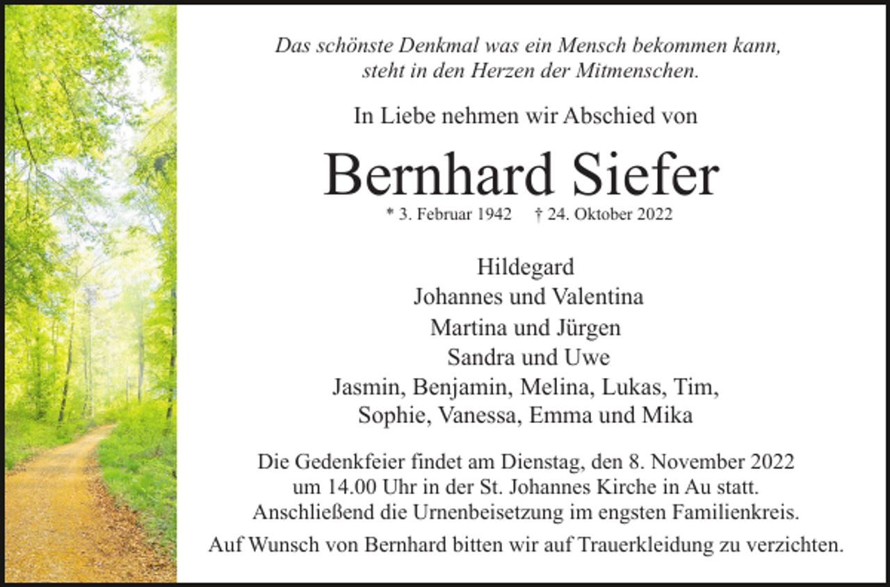 <p>Das schönste Denkmal was ein Mensch bekommen kann,<br />steht in den Herzen der Mitmenschen.</p><p>In Liebe nehmen wir Abschied von</p><p>Bernhard Siefer<br />* 3. Februar 1942</p><p>† 24. Oktober 2022</p><p>Hildegard<br />Johannes und Valentina<br />Martina und Jürgen<br />Sandra und Uwe<br />Jasmin, Benjamin, Melina, Lukas, Tim,<br />Sophie, Vanessa, Emma und Mika<br />Die Gedenkfeier findet am Dienstag, den 8. November 2022<br />um 14.00 Uhr in der St. Johannes Kirche in Au statt.<br />Anschließend die Urnenbeisetzung im engsten Familienkreis.<br />Auf Wunsch von Bernhard bitten wir auf Trauerkleidung zu verzichten.</p>