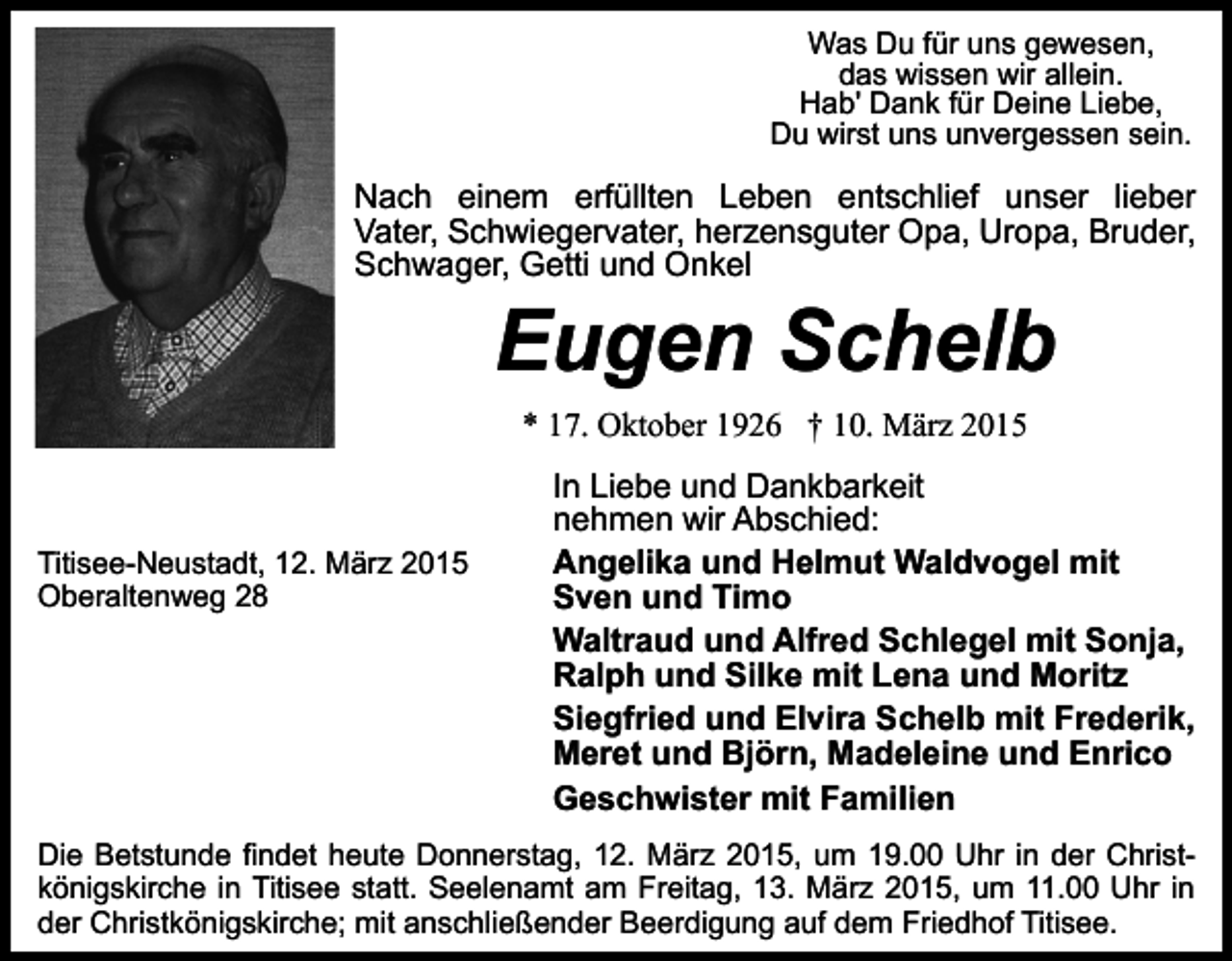 <p>Was Du für uns gewesen,<br />das wissen wir allein.<br />Hab' Dank für Deine Liebe,<br />Du wirst uns unvergessen sein.</p><p>Nach einem erfüllten Leben entschlief unser lieber<br />Vater, Schwiegervater, herzensguter Opa, Uropa, Bruder,<br />Schwager, Getti und Onkel</p><p>Eugen Schelb<br />* 17. Oktober 1926 † 10. März 2015</p><p>Titisee-Neustadt, 12. März 2015<br />Oberaltenweg 28</p><p>In Liebe und Dankbarkeit<br />nehmen wir Abschied:<br />Angelika und Helmut Waldvogel mit<br />Sven und Timo<br />Waltraud und Alfred Schlegel mit Sonja,<br />Ralph und Silke mit Lena und Moritz<br />Siegfried und Elvira Schelb mit Frederik,<br />Meret und Björn, Madeleine und Enrico<br />Geschwister mit Familien</p><p>Die Betstunde findet heute Donnerstag, 12. März 2015, um 19.00 Uhr in der Christkönigskirche in Titisee statt. Seelenamt am Freitag, 13. März 2015, um 11.00 Uhr in<br />der Christkönigskirche; mit anschließender Beerdigung auf dem Friedhof Titisee.</p>