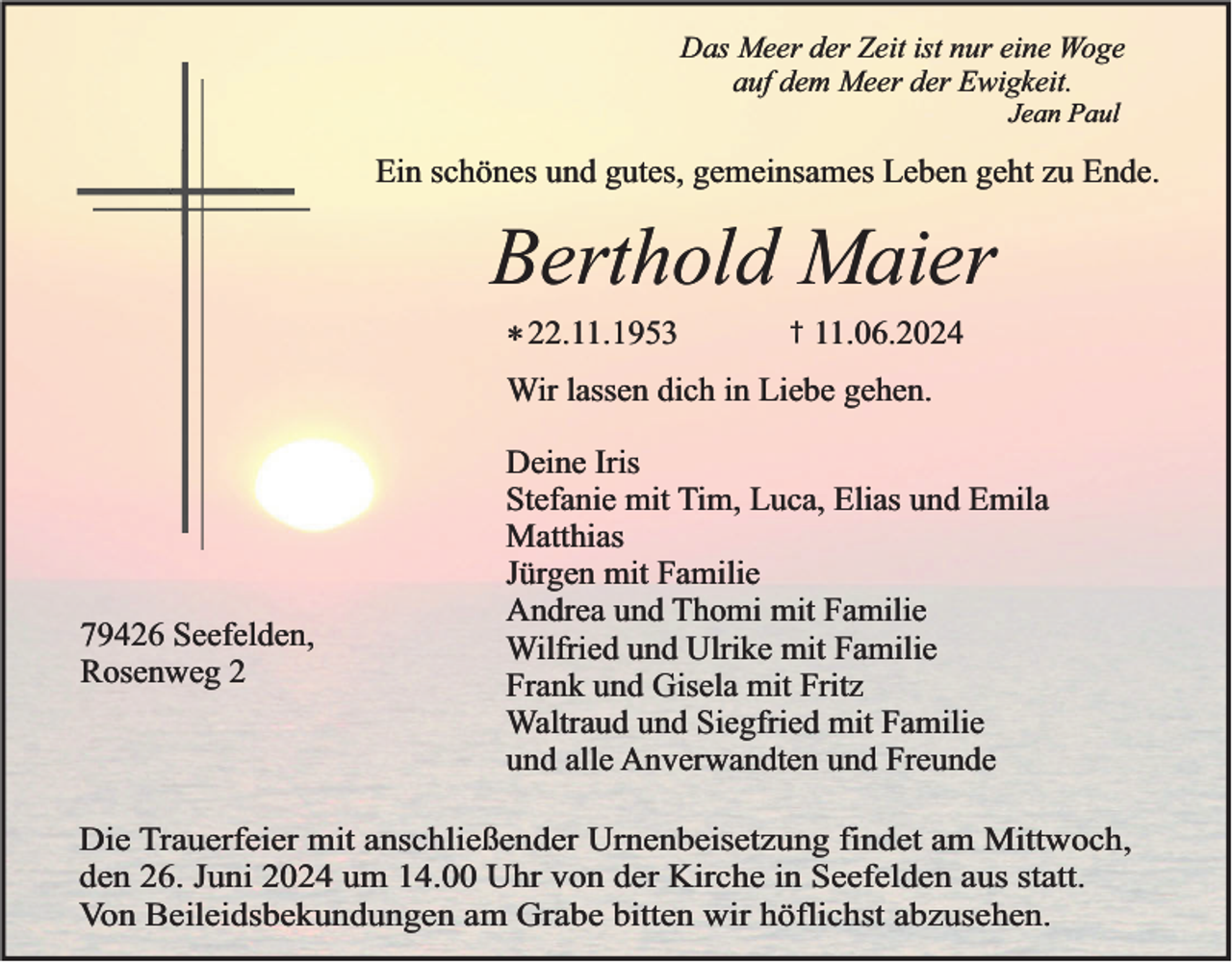 <p>Das Meer der Zeit ist nur eine Woge<br />auf dem Meer der Ewigkeit.<br />Jean Paul</p><p>Ein schönes und gutes, gemeinsames Leben geht zu Ende.</p><p>Berthold Maier<br />* 22.11.1953</p><p>†</p><p>11.06.2024</p><p>Wir lassen dich in Liebe gehen.</p><p>79426 Seefelden,<br />Rosenweg 2</p><p>Deine Iris<br />Stefanie mit Tim, Luca, Elias und Emila<br />Matthias<br />Jürgen mit Familie<br />Andrea und Thomi mit Familie<br />Wilfried und Ulrike mit Familie<br />Frank und Gisela mit Fritz<br />Waltraud und Siegfried mit Familie<br />und alle Anverwandten und Freunde</p><p>Die Trauerfeier mit anschließender Urnenbeisetzung findet am Mittwoch,<br />den 26. Juni 2024 um 14.00 Uhr von der Kirche in Seefelden aus statt.<br />Von Beileidsbekundungen am Grabe bitten wir höflichst abzusehen.</p>