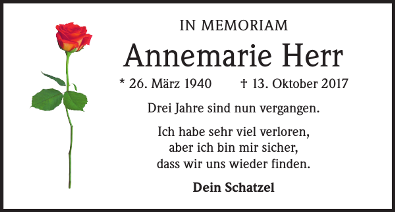 <p>IN MEMORIAM</p><p>Annemarie Herr<br />* 26. März 1940 † 13. Oktober 2017<br />Drei Jahre sind nun vergangen.<br />Ich habe sehr viel verloren,<br />aber ich bin mir sicher,<br />dass wir uns wieder finden.<br />Dein Schatzel</p>