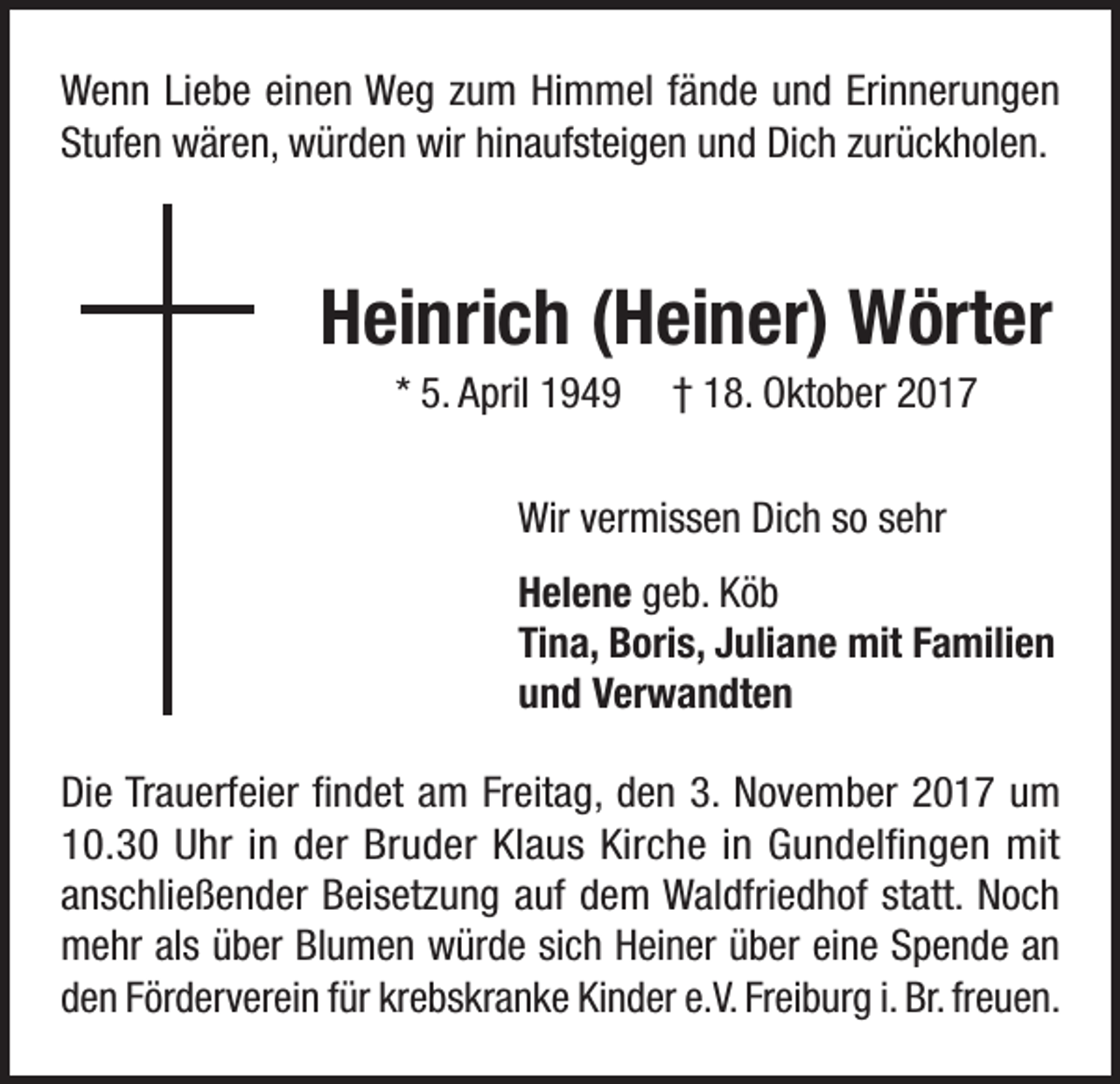 <p>Wenn Liebe einen Weg zum Himmel fände und Erinnerungen<br />Stufen wären, würden wir hinaufsteigen und Dich zurückholen.</p><p>Heinrich (Heiner) Wörter<br />* 5. April 1949</p><p>† 18. Oktober 2017</p><p>Wir vermissen Dich so sehr<br />Helene geb. Köb<br />Tina, Boris, Juliane mit Familien<br />und Verwandten<br />Die Trauerfeier findet am Freitag, den 3. November 2017 um<br />10.30 Uhr in der Bruder Klaus Kirche in Gundelfingen mit<br />anschließender Beisetzung auf dem Waldfriedhof statt. Noch<br />mehr als über Blumen würde sich Heiner über eine Spende an<br />den Förderverein für krebskranke Kinder e.V. Freiburg i. Br. freuen.</p>
