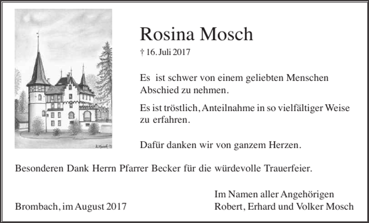 <p>Rosina Mosch<br />† 16. Juli 2017</p><p>Es ist schwer von einem geliebten Menschen<br />Abschied zu nehmen.<br />Es ist tröstlich, Anteilnahme in so vielfältiger Weise<br />zu erfahren.<br />Dafür danken wir von ganzem Herzen.<br />Besonderen Dank Herrn Pfarrer Becker für die würdevolle Trauerfeier.</p><p>Brombach, im August 2017</p><p>Im Namen aller Angehörigen<br />Robert, Erhard und Volker Mosch</p>