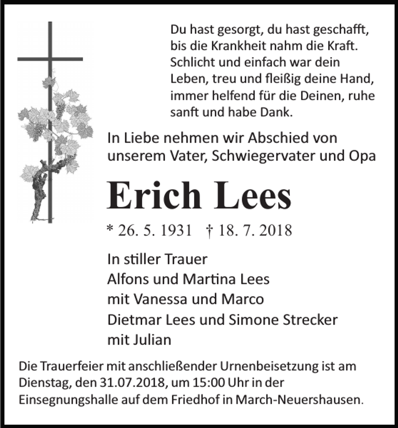 <p>Du hast gesorgt, du hast gescha�,<br />bis die Krankheit nahm die Kra�.<br />Schlicht und einfach war dein<br />Leben, treu und ﬂeißig deine Hand,<br />immer helfend für die Deinen, ruhe<br />san� und habe Dank.</p><p>In Liebe nehmen wir Abschied von<br />unserem Vater, Schwiegervater und Opa</p><p>Erich Lees<br />* 26. 5. 1931 † 18. 7. 2018<br />In s�ller Trauer<br />Alfons und Mar�na Lees<br />mit Vanessa und Marco<br />Dietmar Lees und Simone Strecker<br />mit Julian<br />Die Trauerfeier mit anschließender Urnenbeisetzung ist am<br />Dienstag, den 31.07.2018, um 15:00 Uhr in der<br />Einsegnungshalle auf dem Friedhof in March­Neuershausen.</p>