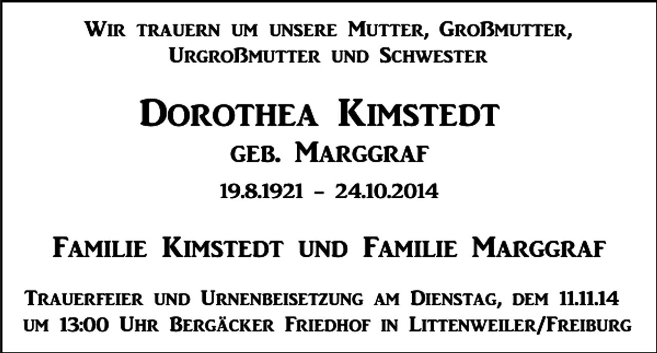 <p>Wir trauern um unsere Mutter, Großmutter,<br />Urgroßmutter und Schwester</p><p>Dorothea Kimstedt<br />geb. Marggraf<br />19.8.1921 - 24.10.2014</p><p>Familie Kimstedt und Familie Marggraf<br />Trauerfeier und Urnenbeisetzung am Dienstag, dem 11.11.14<br />um 13:00 Uhr Bergäcker Friedhof in Littenweiler/Freiburg</p>