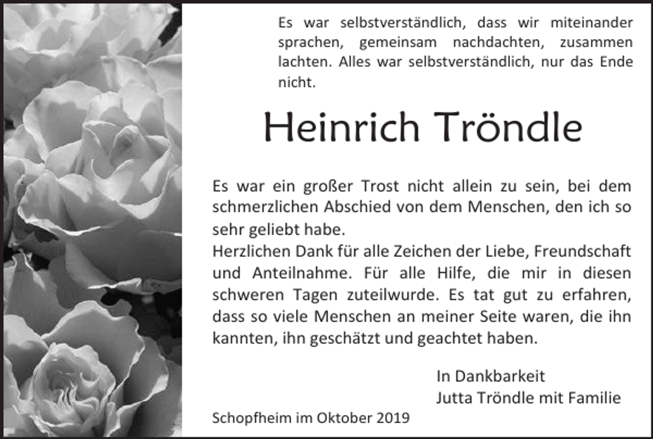 <p>Es war selbstverständlich, dass wir miteinander<br />sprachen, gemeinsam nachdachten, zusammen<br />lachten. Alles war selbstverständlich, nur das Ende<br />nicht.</p><p>Heinrich Tröndle<br />Es war ein großer Trost nicht allein zu sein, bei dem<br />schmerzlichen Abschied von dem Menschen, den ich so<br />sehr geliebt habe.<br />Herzlichen Dank für alle Zeichen der Liebe, Freundschaft<br />und Anteilnahme. Für alle Hilfe, die mir in diesen<br />schweren Tagen zuteilwurde. Es tat gut zu erfahren,<br />dass so viele Menschen an meiner Seite waren, die ihn<br />kannten, ihn geschätzt und geachtet haben.<br />In Dankbarkeit<br />Jutta Tröndle mit Familie<br />Schopfheim im Oktober 2019</p>