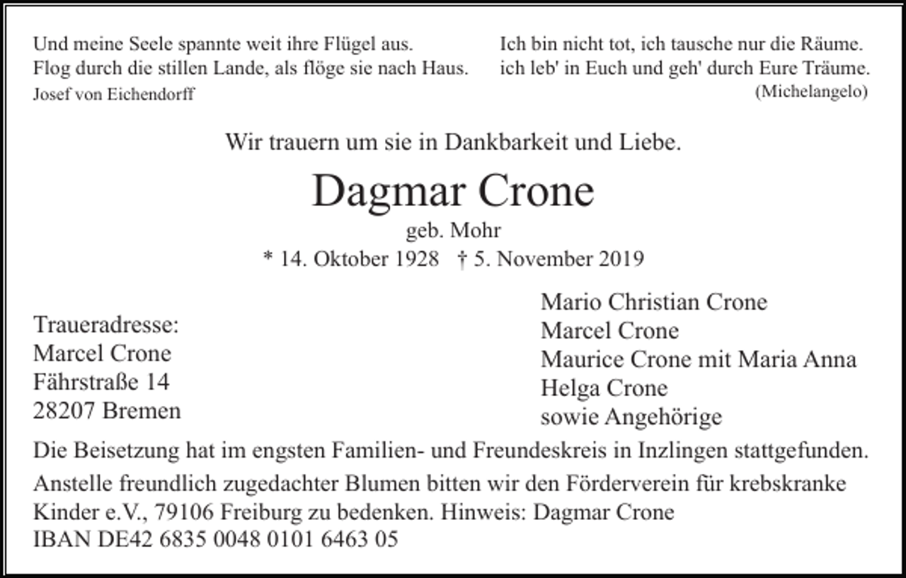<p>Und meine Seele spannte weit ihre Flügel aus.<br />Flog durch die stillen Lande, als flöge sie nach Haus.</p><p>Ich bin nicht tot, ich tausche nur die Räume.<br />ich leb' in Euch und geh' durch Eure Träume.<br />(Michelangelo)</p><p>Josef von Eichendorff</p><p>Wir trauern um sie in Dankbarkeit und Liebe.</p><p>Dagmar Crone<br />geb. Mohr<br />* 14. Oktober 1928 † 5. November 2019</p><p>Mario Christian Crone<br />Marcel Crone<br />Maurice Crone mit Maria Anna<br />Helga Crone<br />sowie Angehörige<br />Die Beisetzung hat im engsten Familien- und Freundeskreis in Inzlingen stattgefunden.<br />Anstelle freundlich zugedachter Blumen bitten wir den Förderverein für krebskranke<br />Kinder e.V., 79106 Freiburg zu bedenken. Hinweis: Dagmar Crone<br />IBAN DE42 6835 0048 0101 6463 05<br />Traueradresse:<br />Marcel Crone<br />Fährstraße 14<br />28207 Bremen</p>