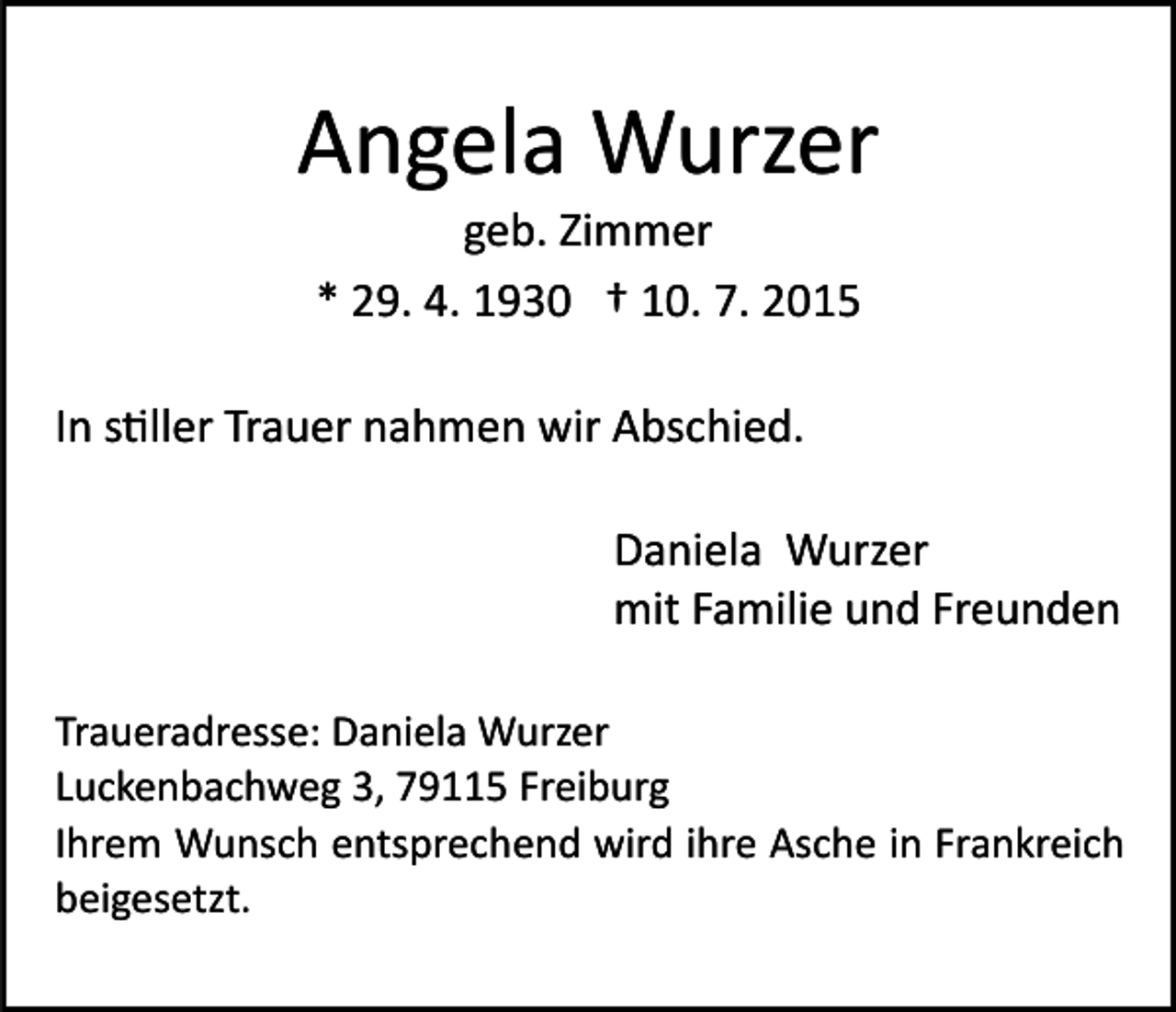 <p>Angela Wurzer<br />geb. Zimmer<br />* 29. 4. 1930 † 10. 7. 2015</p><p>In s�ller Trauer nahmen wir Abschied.<br />Daniela Wurzer<br />mit Familie und Freunden<br />Traueradresse: Daniela Wurzer<br />Luckenbachweg 3, 79115 Freiburg<br />Ihrem Wunsch entsprechend wird ihre Asche in Frankreich<br />beigesetzt.</p>