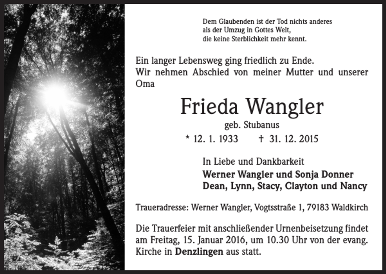 <p>Dem Glaubenden ist der Tod nichts anderes<br />als der Umzug in Gottes Welt,<br />die keine Sterblichkeit mehr kennt.</p><p>Ein langer Lebensweg ging friedlich zu Ende.<br />Wir nehmen Abschied von meiner Mutter und unserer<br />Oma</p><p>Frieda Wangler<br />geb. Stubanus<br />* 12. 1. 1933 † 31. 12. 2015</p><p>In Liebe und Dankbarkeit<br />Werner Wangler und Sonja Donner<br />Dean, Lynn, Stacy, Clayton und Nancy<br />Traueradresse: Werner Wangler, Vogtsstraße 1, 79183 Waldkirch</p><p>Die Trauerfeier mit anschließender Urnenbeisetzung findet<br />am Freitag, 15. Januar 2016, um 10.30 Uhr von der evang.<br />Kirche in Denzlingen aus statt.</p>