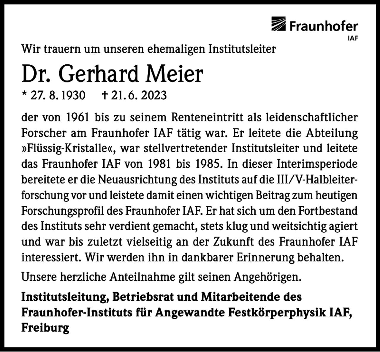<p>Wir trauern um unseren ehemaligen Institutsleiter</p><p>Dr. Gerhard Meier</p><p>* 27. 8. 1930</p><p>† 21. 6. 2023</p><p>der von 1961 bis zu seinem Renteneintritt als leidenschaftlicher<br />Forscher am Fraunhofer IAF tätig war. Er leitete die Abteilung<br />»Flüssig-Kristalle«, war stellvertretender Institutsleiter und leitete<br />das Fraunhofer IAF von 1981 bis 1985. In dieser Interimsperiode<br />bereitete er die Neuausrichtung des Instituts auf die III/V-Halbleiterforschung vor und leistete damit einen wichtigen Beitrag zum heutigen<br />Forschungsprofil des Fraunhofer IAF. Er hat sich um den Fortbestand<br />des Instituts sehr verdient gemacht, stets klug und weitsichtig agiert<br />und war bis zuletzt vielseitig an der Zukunft des Fraunhofer IAF<br />interessiert. Wir werden ihn in dankbarer Erinnerung behalten.<br />Unsere herzliche Anteilnahme gilt seinen Angehörigen.<br />Institutsleitung, Betriebsrat und Mitarbeitende des<br />Fraunhofer-Instituts für Angewandte Festkörperphysik IAF,<br />Freiburg</p>