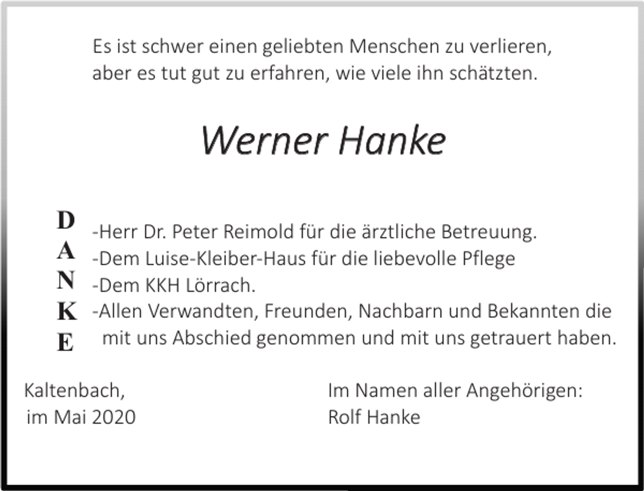 <p>Es ist schwer einen geliebten Menschen zu verlieren,<br />aber es tut gut zu erfahren, wie viele ihn schätzten.</p><p>Werner Hanke<br />D<br />A<br />N<br />K<br />E</p><p>-Herr Dr. Peter Reimold für die ärztliche Betreuung.<br />-Dem Luise-Kleiber-Haus für die liebevolle Pflege<br />-Dem KKH Lörrach.<br />-Allen Verwandten, Freunden, Nachbarn und Bekannten die<br />mit uns Abschied genommen und mit uns getrauert haben.</p><p>Kaltenbach,<br />im Mai 2020</p><p>Im Namen aller Angehörigen:<br />Rolf Hanke</p>