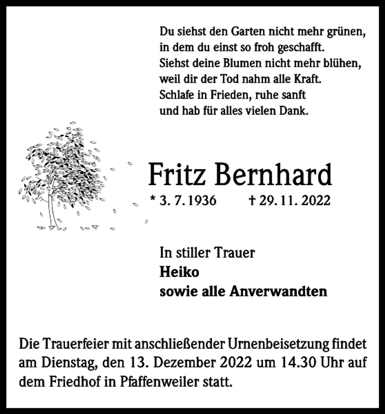 <p>Du siehst den Garten nicht mehr grünen,<br />in dem du einst so froh geschafft.<br />Siehst deine Blumen nicht mehr blühen,<br />weil dir der Tod nahm alle Kraft.<br />Schlafe in Frieden, ruhe sanft<br />und hab für alles vielen Dank.</p><p>Fritz Bernhard<br />* 3. 7. 1936</p><p>† 29. 11. 2022</p><p>In stiller Trauer<br />Heiko<br />sowie alle Anverwandten<br />Die Trauerfeier mit anschließender Urnenbeisetzung findet<br />am Dienstag, den 13. Dezember 2022 um 14.30 Uhr auf<br />dem Friedhof in Pfaffenweiler statt.</p>