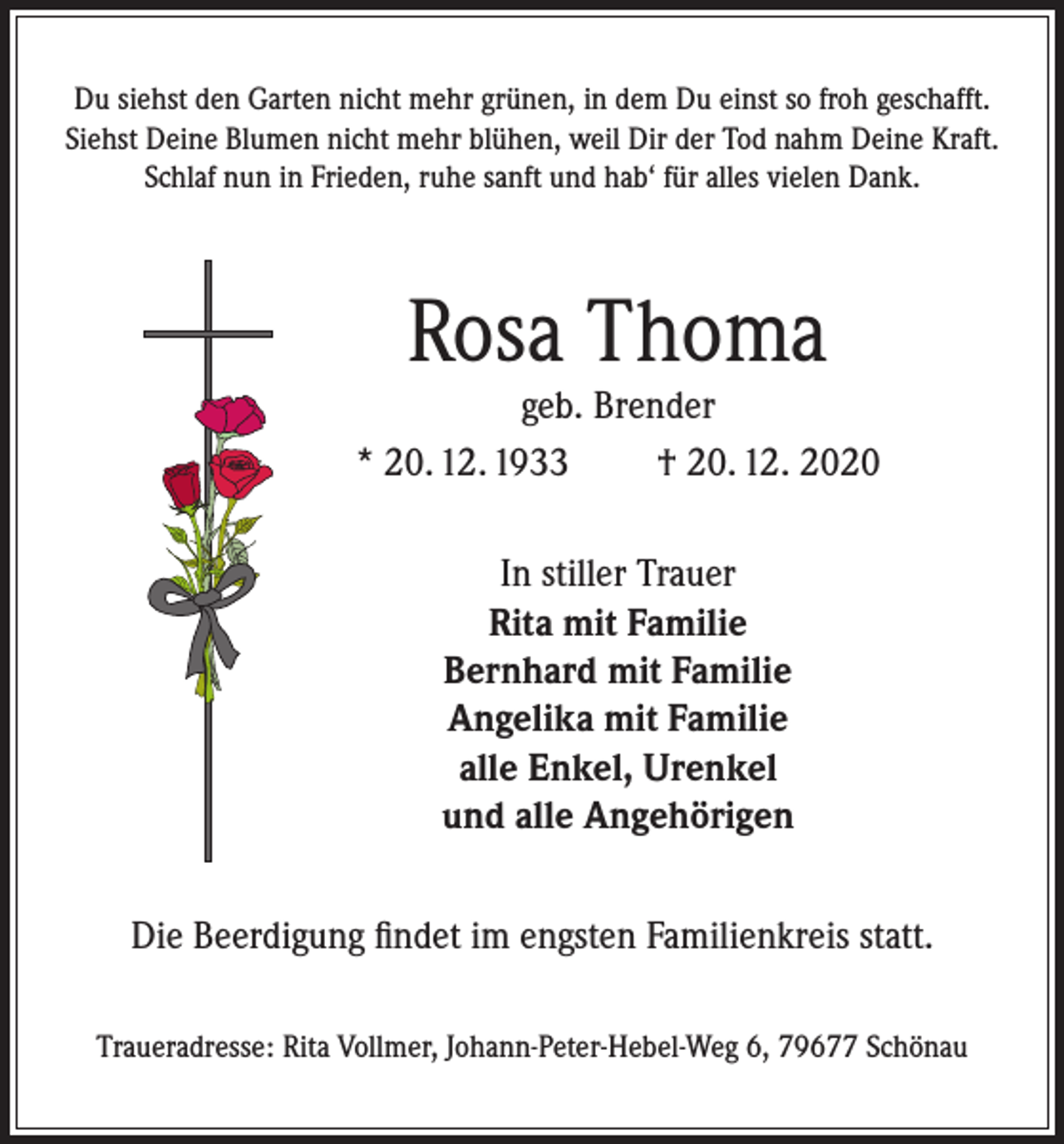 <p>Du siehst den Garten nicht mehr grünen, in dem Du einst so froh geschafft.<br />Siehst Deine Blumen nicht mehr blühen, weil Dir der Tod nahm Deine Kraft.<br />Schlaf nun in Frieden, ruhe sanft und hab‘ für alles vielen Dank.</p><p>Rosa Thoma</p><p>geb. Brender<br />* 20. 12. 1933<br />† 20. 12. 2020<br />In stiller Trauer<br />Rita mit Familie<br />Bernhard mit Familie<br />Angelika mit Familie<br />alle Enkel, Urenkel<br />und alle Angehörigen<br />Die Beerdigung findet im engsten Familienkreis statt.<br />Traueradresse: Rita Vollmer, Johann-Peter-Hebel-Weg 6, 79677 Schönau</p>