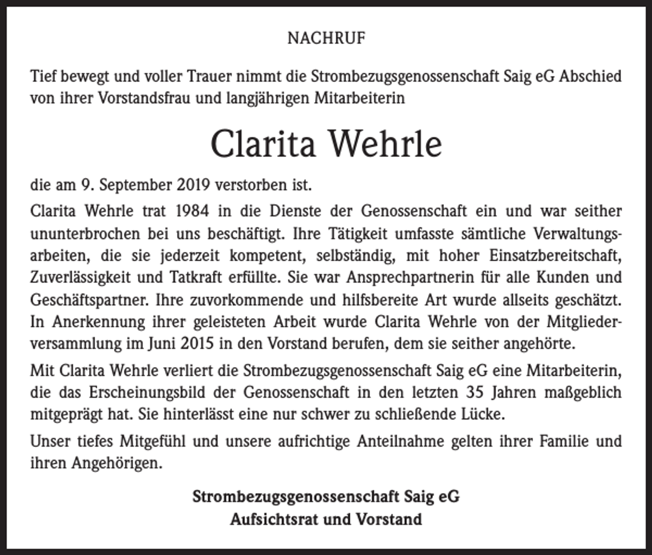 <p>NACHRUF<br />Tief bewegt und voller Trauer nimmt die Strombezugsgenossenschaft Saig eG Abschied<br />von ihrer Vorstandsfrau und langjährigen Mitarbeiterin</p><p>Clarita Wehrle<br />die am 9. September 2019 verstorben ist.<br />Clarita Wehrle trat 1984 in die Dienste der Genossenschaft ein und war seither<br />­ununterbrochen bei uns beschäftigt. Ihre Tätigkeit umfasste sämtliche Verwaltungs­<br />arbeiten, die sie jederzeit kompetent, selbständig, mit hoher Einsatzbereitschaft,<br />­Zuverlässigkeit und Tatkraft erfüllte. Sie war Ansprechpartnerin für alle Kunden und<br />Geschäftspartner. Ihre zuvorkommende und hilfsbereite Art wurde allseits geschätzt.<br />In Anerkennung ihrer geleisteten Arbeit wurde Clarita Wehrle von der Mitglieder­<br />versammlung im Juni 2015 in den Vorstand berufen, dem sie seither angehörte.<br />Mit Clarita Wehrle verliert die Strombezugsgenossenschaft Saig eG eine Mitarbeiterin,<br />die das Erscheinungsbild der Genossenschaft in den letzten 35 Jahren maßgeblich<br />­mitgeprägt hat. Sie hinterlässt eine nur schwer zu schließende Lücke.<br />Unser tiefes Mitgefühl und unsere aufrichtige Anteilnahme gelten ihrer Familie und<br />ihren Angehörigen.<br />Strombezugsgenossenschaft Saig eG<br />Aufsichtsrat und Vorstand</p>