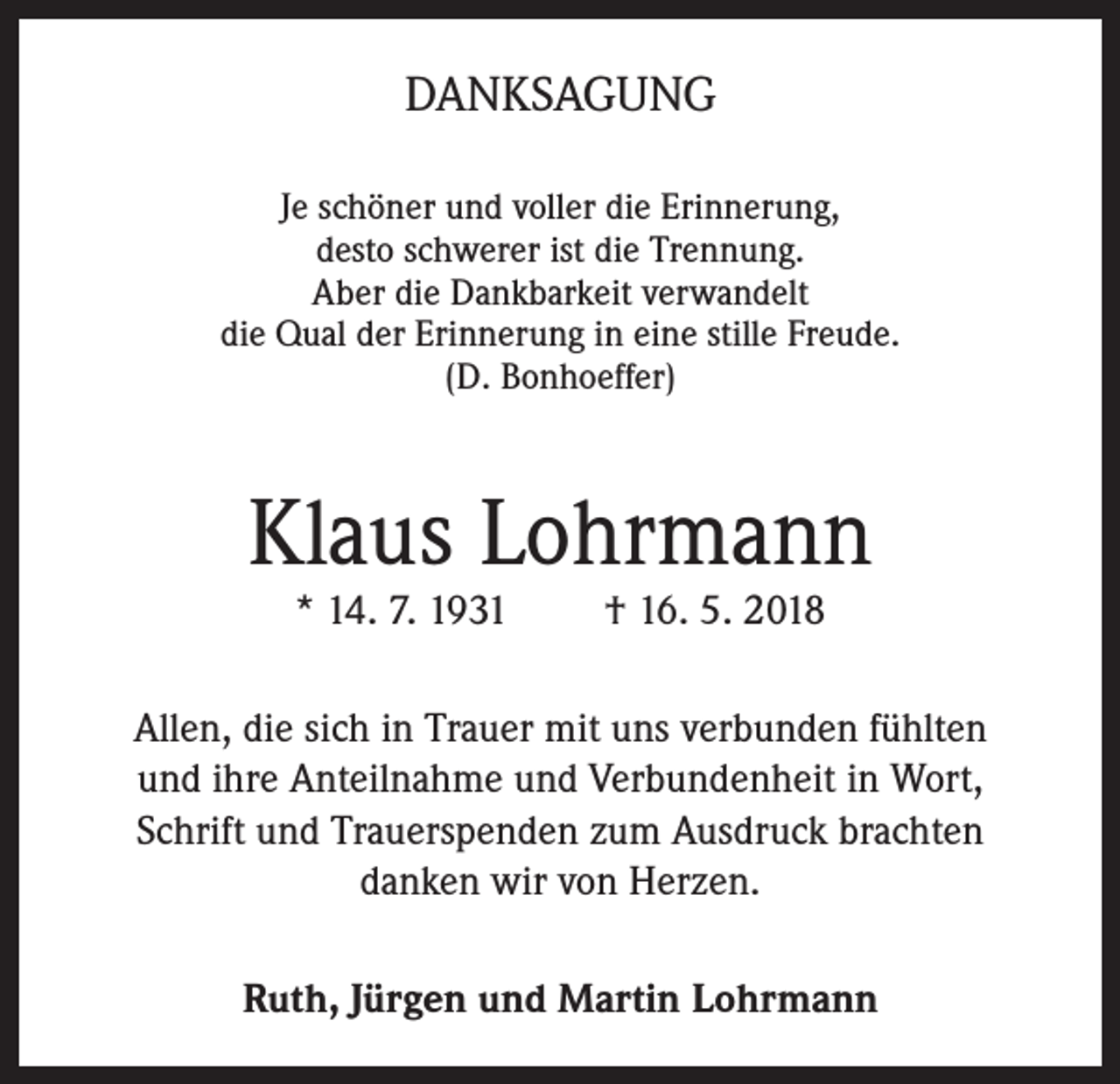 <p>DANKSAGUNG<br />Je schöner und voller die Erinnerung,<br />desto schwerer ist die Trennung.<br />Aber die Dankbarkeit verwandelt<br />die Qual der Erinnerung in eine stille Freude.<br />(D. Bonhoeffer)</p><p>Klaus Lohrmann<br />* 14. 7. 1931</p><p>† 16. 5. 2018</p><p>Allen, die sich in Trauer mit uns verbunden fühlten<br />und ihre Anteilnahme und Verbundenheit in Wort,<br />Schrift und Trauerspenden zum Ausdruck brachten<br />danken wir von Herzen.<br />Ruth, Jürgen und Martin Lohrmann</p>