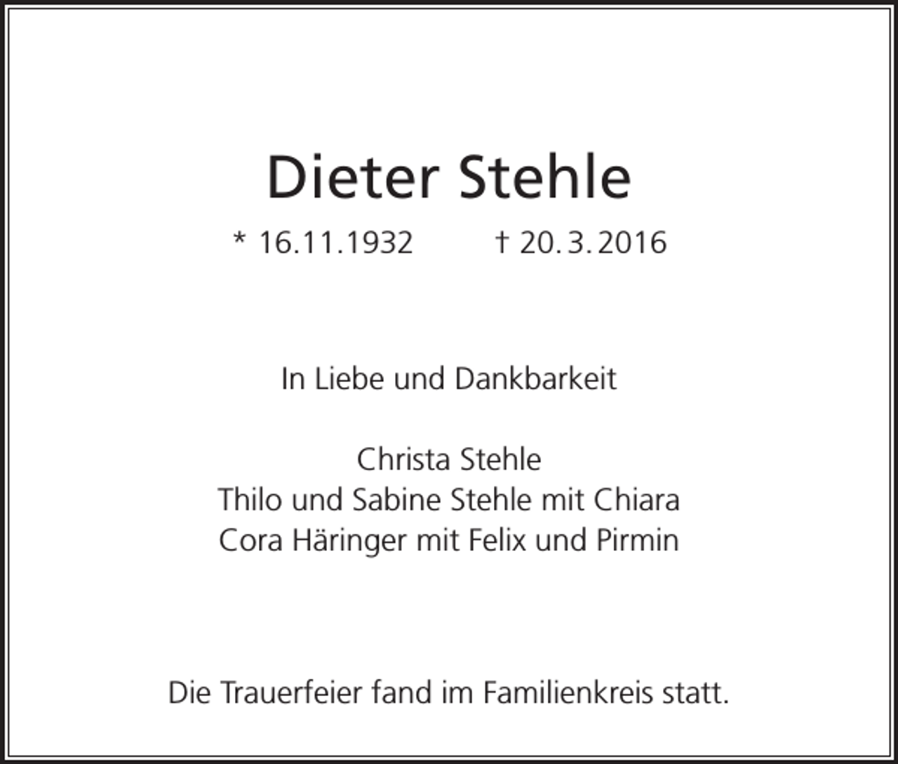 <p>Dieter Stehle<br />* 16.11.1932</p><p>† 20. 3. 2016</p><p>In Liebe und Dankbarkeit<br />Christa Stehle<br />Thilo und Sabine Stehle mit Chiara<br />Cora Häringer mit Felix und Pirmin</p><p>Die Trauerfeier fand im Familienkreis statt.</p>