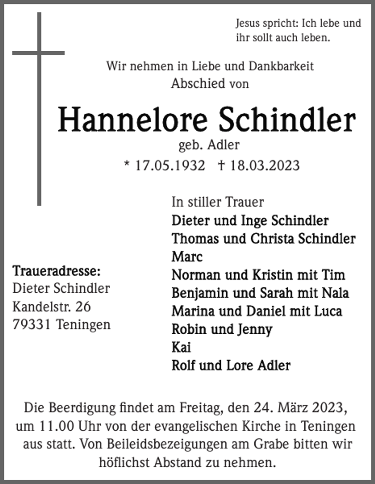 <p>Jesus spricht: Ich lebe und<br />ihr sollt auch leben.</p><p>Wir nehmen in Liebe und Dankbarkeit<br />Abschied von</p><p>geb. Adler<br />* 17.05.1932 † 18.03.2023<br />In stiller Trauer</p><p>Dieter Schindler<br />Kandelstr. 26<br />79331 Teningen</p><p>Die Beerdigung ﬁndet am Freitag, den 24. März 2023,<br />um 11.00 Uhr von der evangelischen Kirche in Teningen<br />aus statt. Von Beileidsbezeigungen am Grabe bitten wir<br />höﬂichst Abstand zu nehmen.</p>