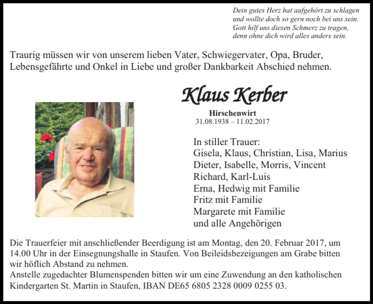 <p>Dein gutes Herz hat aufgehört zu schlagen<br />und wollte doch so gern noch bei uns sein.<br />Gott hilf uns diesen Schmerz zu tragen,<br />denn ohne dich wird alles anders sein.</p><p>Traurig müssen wir von unserem lieben Vater, Schwiegervater, Opa, Bruder,<br />Lebensgefährte und Onkel in Liebe und großer Dankbarkeit Abschied nehmen.</p><p>Klaus Kerber<br />Hirschenwirt<br />31.08.1938 – 11.02.2017</p><p>In stiller Trauer:<br />Gisela, Klaus, Christian, Lisa, Marius<br />Dieter, Isabelle, Morris, Vincent<br />Richard, Karl-Luis<br />Erna, Hedwig mit Familie<br />Fritz mit Familie<br />Margarete mit Familie<br />und alle Angehörigen<br />Die Trauerfeier mit anschließender Beerdigung ist am Montag, den 20. Februar 2017, um<br />14.00 Uhr in der Einsegnungshalle in Staufen. Von Beileidsbezeigungen am Grabe bitten<br />wir höflich Abstand zu nehmen.<br />Anstelle zugedachter Blumenspenden bitten wir um eine Zuwendung an den katholischen<br />Kindergarten St. Martin in Staufen, IBAN DE65 6805 2328 0009 0255 03.</p>