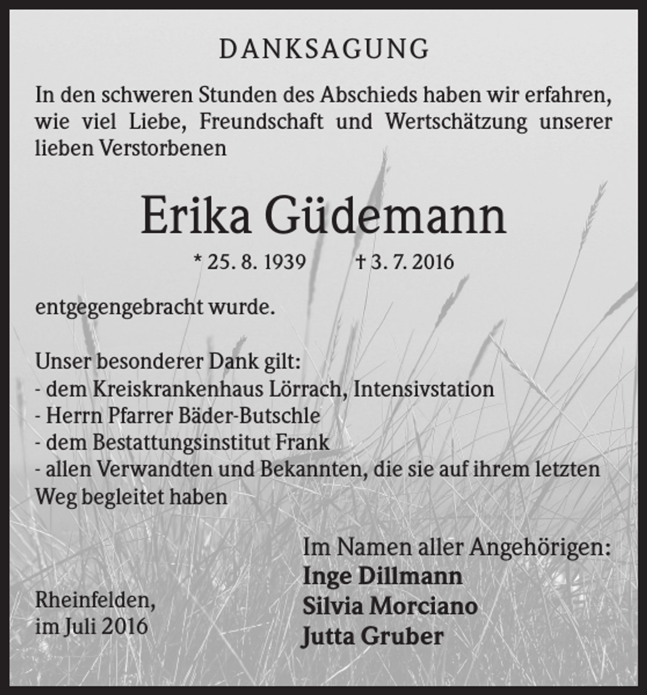 <p>DA N KS A GU N G<br />In den schweren Stunden des Abschieds haben wir erfahren,<br />wie viel Liebe, Freundschaft und Wertschätzung unserer<br />lieben Verstorbenen</p><p>Erika Güdemann<br />* 25. 8. 1939</p><p>† 3. 7. 2016</p><p>entgegengebracht wurde.<br />Unser besonderer Dank gilt:<br />- dem Kreiskrankenhaus Lörrach, Intensivstation<br />- Herrn Pfarrer Bäder-Butschle<br />- dem Bestattungsinstitut Frank<br />- allen Verwandten und Bekannten, die sie auf ihrem letzten<br />Weg begleitet haben</p><p>Rheinfelden,<br />im Juli 2016</p><p>Im Namen aller Angehörigen:<br />Inge Dillmann<br />Silvia Morciano<br />Jutta Gruber</p>