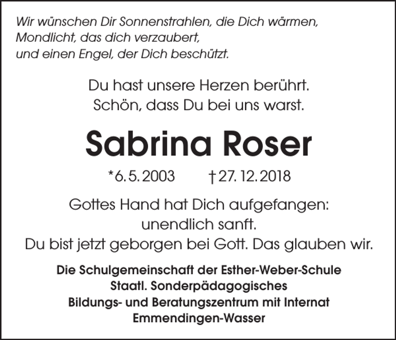 <p>Wir wünschen Dir Sonnenstrahlen, die Dich wärmen,<br />Mondlicht, das dich verzaubert,<br />und einen Engel, der Dich beschützt.</p><p>Du hast unsere Herzen berührt.<br />Schön, dass Du bei uns warst.</p><p>Sabrina Roser<br />*6. 5. 2003</p><p>† 27. 12. 2018</p><p>Gottes Hand hat Dich aufgefangen:<br />unendlich sanft.<br />Du bist jetzt geborgen bei Gott. Das glauben wir.<br />Die Schulgemeinschaft der Esther-Weber-Schule<br />Staatl. Sonderpädagogisches<br />Bildungs- und Beratungszentrum mit Internat<br />Emmendingen-Wasser</p>