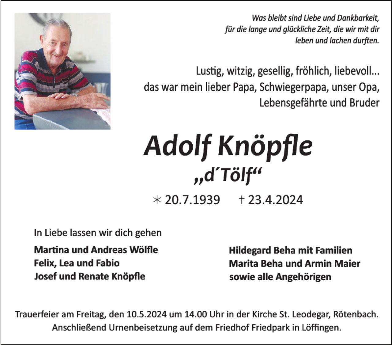 <p>Was bleibt sind Liebe und Dankbarkeit,<br />für die lange und glückliche Zeit, die wir mit dir<br />leben und lachen durften.</p>
<p>Lustig, witzig, gesellig, fröhlich, liebevoll...<br />das war mein lieber Papa, Schwiegerpapa, unser Opa,<br />Lebensgefährte und Bruder</p>
<p>Adolf Knöpﬂe<br />„d´Tölf“</p>
<p>20.7.1939</p>
<p>23.4.2024</p>
<p>In Liebe lassen wir dich gehen<br />Martina und Andreas Wölﬂe<br />Felix, Lea und Fabio<br />Josef und Renate Knöpﬂe</p>
<p>Hildegard Beha mit Familien<br />Marita Beha und Armin Maier<br />sowie alle Angehörigen</p>
<p>Trauerfeier am Freitag, den 10.5.2024 um 14.00 Uhr in der Kirche St. Leodegar, Rötenbach.<br />Anschließend Urnenbeisetzung auf dem Friedhof Friedpark in Löﬃngen.</p>