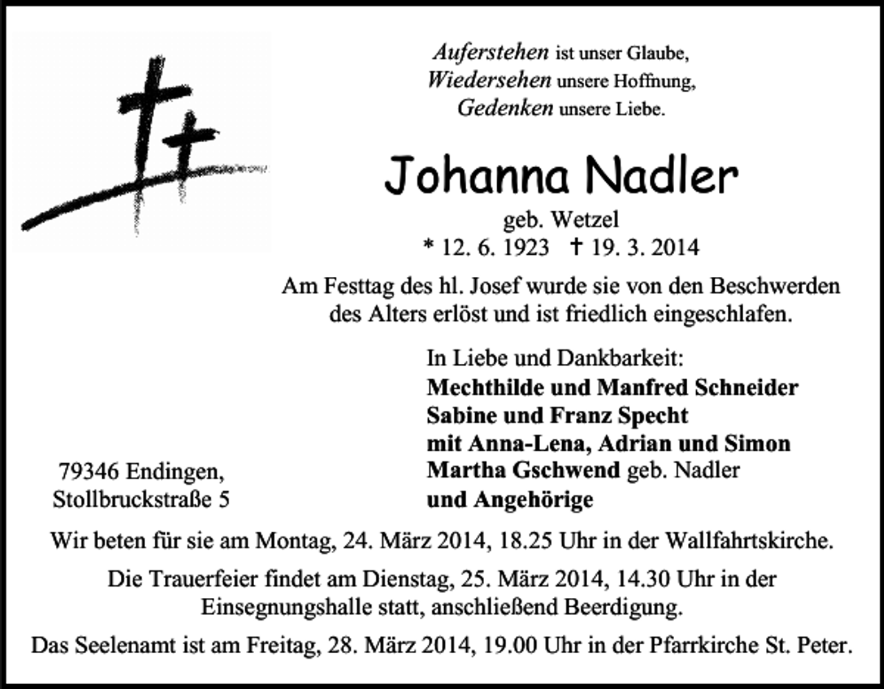<p>Auferstehen ist unser Glaube,<br />Wiedersehen unsere Hoffnung,<br />Gedenken unsere Liebe.</p><p>Johanna Nadler<br />geb. Wetzel<br />* 12. 6. 1923  19. 3. 2014</p><p>Am Festtag des hl. Josef wurde sie von den Beschwerden<br />des Alters erlöst und ist friedlich eingeschlafen.</p><p>79346 Endingen,<br />Stollbruckstraße 5</p><p>In Liebe und Dankbarkeit:<br />Mechthilde und Manfred Schneider<br />Sabine und Franz Specht<br />mit Anna-Lena, Adrian und Simon<br />Martha Gschwend geb. Nadler<br />und Angehörige</p><p>Wir beten für sie am Montag, 24. März 2014, 18.25 Uhr in der Wallfahrtskirche.<br />Die Trauerfeier findet am Dienstag, 25. März 2014, 14.30 Uhr in der<br />Einsegnungshalle statt, anschließend Beerdigung.<br />Das Seelenamt ist am Freitag, 28. März 2014, 19.00 Uhr in der Pfarrkirche St. Peter.</p>