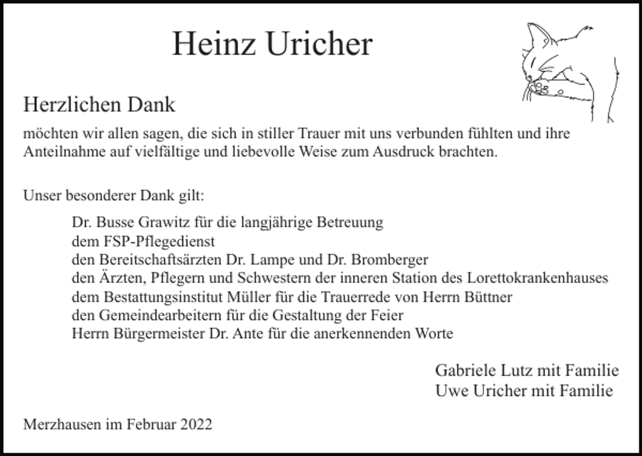 <p>Heinz Uricher<br />Herzlichen Dank<br />möchten wir allen sagen, die sich in stiller Trauer mit uns verbunden fühlten und ihre<br />Anteilnahme auf vielfältige und liebevolle Weise zum Ausdruck brachten.<br />Unser besonderer Dank gilt:<br />Dr. Busse Grawitz für die langjährige Betreuung<br />dem FSP-Pflegedienst<br />den Bereitschaftsärzten Dr. Lampe und Dr. Bromberger<br />den Ärzten, Pflegern und Schwestern der inneren Station des Lorettokrankenhauses<br />dem Bestattungsinstitut Müller für die Trauerrede von Herrn Büttner<br />den Gemeindearbeitern für die Gestaltung der Feier<br />Herrn Bürgermeister Dr. Ante für die anerkennenden Worte</p><p>Gabriele Lutz mit Familie<br />Uwe Uricher mit Familie<br />Merzhausen im Februar 2022</p>