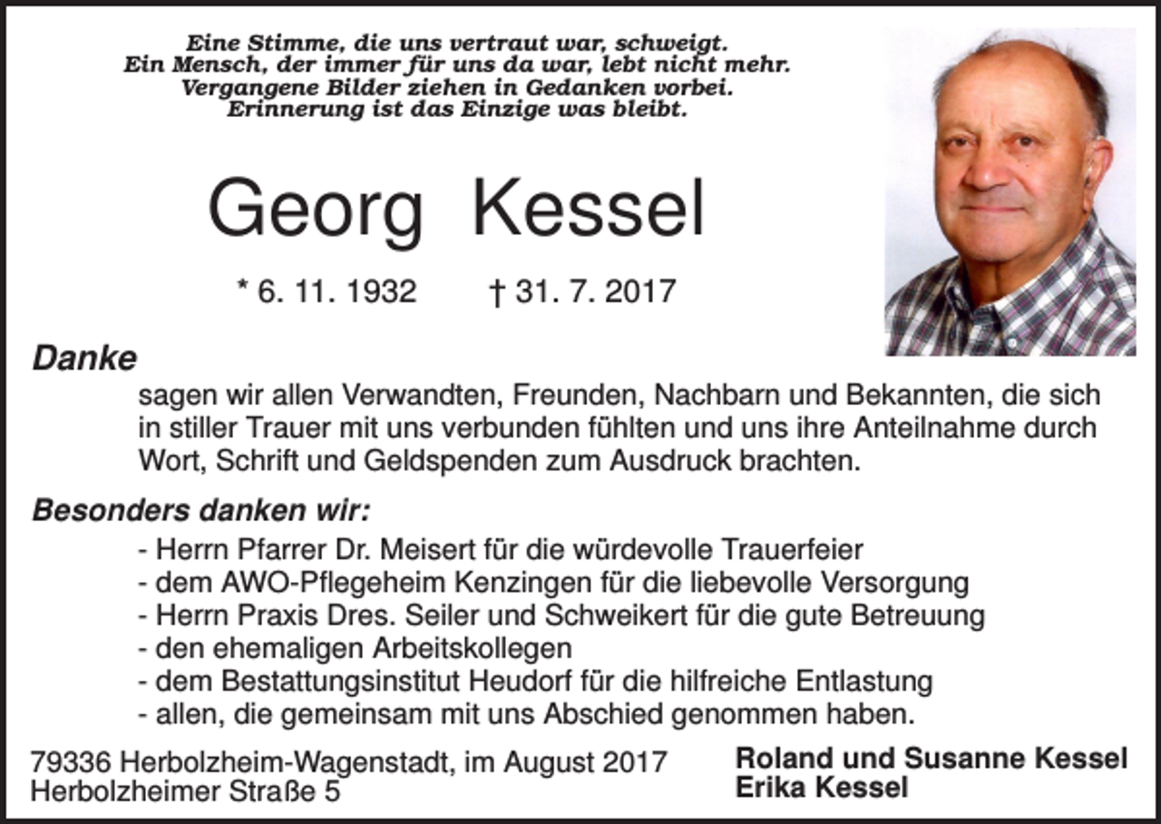 <p>Eine Stimme, die uns vertraut war, schweigt.<br />Ein Mensch, der immer für uns da war, lebt nicht mehr.<br />Vergangene Bilder ziehen in Gedanken vorbei.<br />Erinnerung ist das Einzige was bleibt.</p><p>Georg Kessel<br />* 6. 11. 1932</p><p>† 31. 7. 2017</p><p>Danke<br />sagen wir allen Verwandten, Freunden, Nachbarn und Bekannten, die sich<br />in stiller Trauer mit uns verbunden fühlten und uns ihre Anteilnahme durch<br />Wort, Schrift und Geldspenden zum Ausdruck brachten.</p><p>Besonders danken wir:<br />- Herrn Pfarrer Dr. Meisert für die würdevolle Trauerfeier<br />- dem AWO-Pflegeheim Kenzingen für die liebevolle Versorgung<br />- Herrn Praxis Dres. Seiler und Schweikert für die gute Betreuung<br />- den ehemaligen Arbeitskollegen<br />- dem Bestattungsinstitut Heudorf für die hilfreiche Entlastung<br />- allen, die gemeinsam mit uns Abschied genommen haben.<br />Roland und Susanne Kessel<br />79336 Herbolzheim-Wagenstadt, im August 2017<br />Erika Kessel<br />Herbolzheimer Straße 5</p>