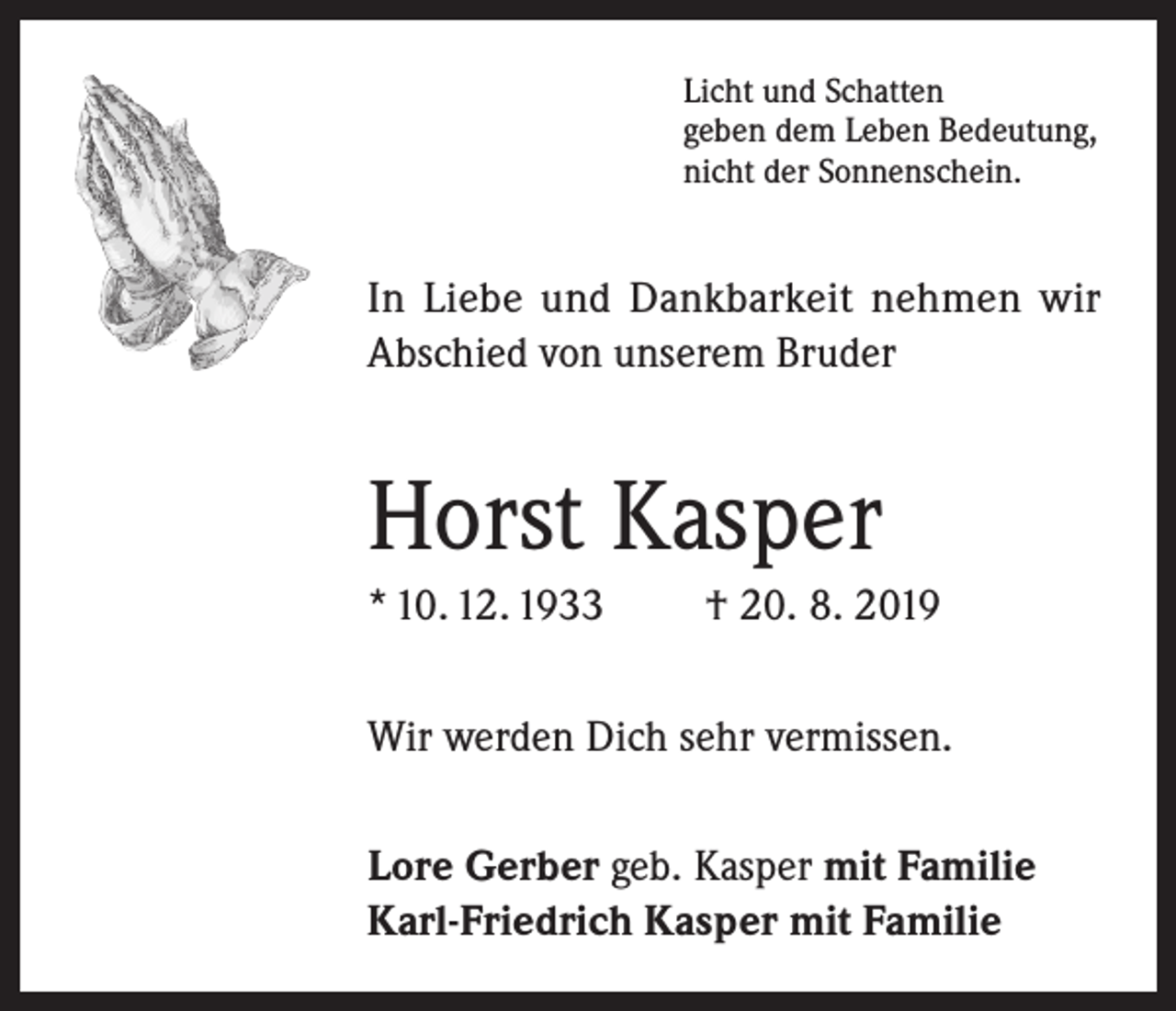 <p>Licht und Schatten<br />geben dem Leben Bedeutung,<br />nicht der Sonnenschein.</p><p>In Liebe und Dankbarkeit nehmen wir<br />Abschied von unserem Bruder</p><p>Horst Kasper<br />* 10. 12. 1933</p><p>† 20. 8. 2019</p><p>Wir werden Dich sehr vermissen.<br />Lore Gerber geb. Kasper mit Familie<br />Karl-Friedrich Kasper mit Familie</p>