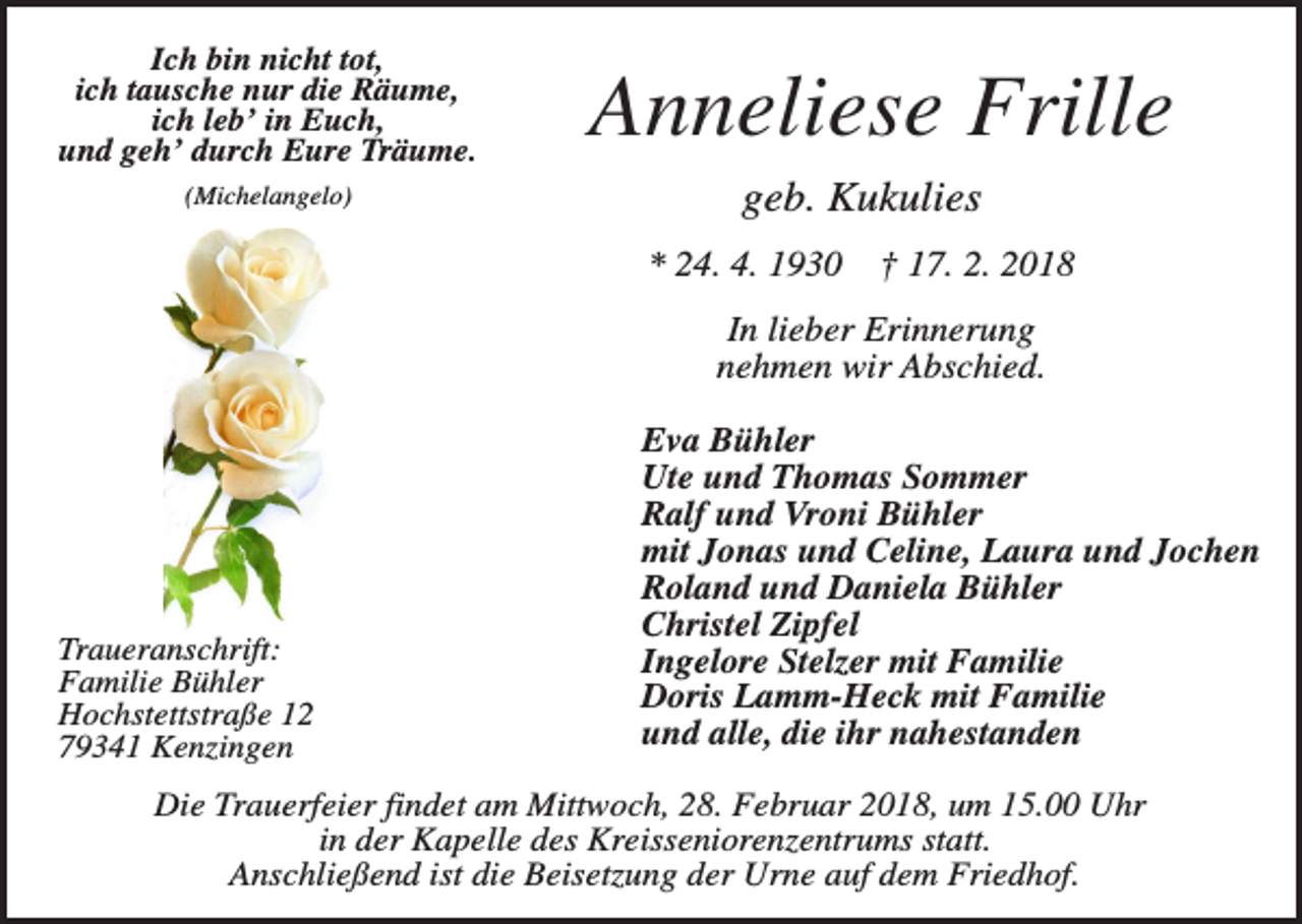 <p>Ich bin nicht tot,<br />ich tausche nur die Räume,<br />ich leb’ in Euch,<br />und geh’ durch Eure Träume.<br />(Michelangelo)</p><p>Anneliese Frille<br />geb. Kukulies<br />* 24. 4. 1930</p><p>† 17. 2. 2018</p><p>In lieber Erinnerung<br />nehmen wir Abschied.</p><p>Traueranschrift:<br />Familie Bühler<br />Hochstettstraße 12<br />79341 Kenzingen</p><p>Eva Bühler<br />Ute und Thomas Sommer<br />Ralf und Vroni Bühler<br />mit Jonas und Celine, Laura und Jochen<br />Roland und Daniela Bühler<br />Christel Zipfel<br />Ingelore Stelzer mit Familie<br />Doris Lamm-Heck mit Familie<br />und alle, die ihr nahestanden</p><p>Die Trauerfeier findet am Mittwoch, 28. Februar 2018, um 15.00 Uhr<br />in der Kapelle des Kreisseniorenzentrums statt.<br />Anschließend ist die Beisetzung der Urne auf dem Friedhof.</p>