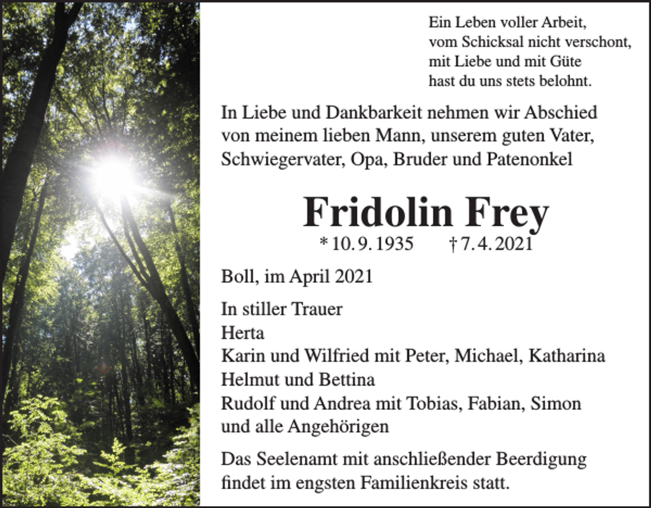 <p>Ein Leben voller Arbeit,<br />vom Schicksal nicht verschont,<br />mit Liebe und mit Güte<br />hast du uns stets belohnt.</p><p>In Liebe und Dankbarkeit nehmen wir Abschied<br />von meinem lieben Mann, unserem guten Vater,<br />Schwiegervater, Opa, Bruder und Patenonkel</p><p>Fridolin Frey<br />* 10. 9. 1935</p><p>† 7. 4. 2021</p><p>Boll, im April 2021<br />In stiller Trauer<br />Herta<br />Karin und Wilfried mit Peter, Michael, Katharina<br />Helmut und Bettina<br />Rudolf und Andrea mit Tobias, Fabian, Simon<br />und alle Angehörigen<br />Das Seelenamt mit anschließender Beerdigung<br />findet im engsten Familienkreis statt.</p>