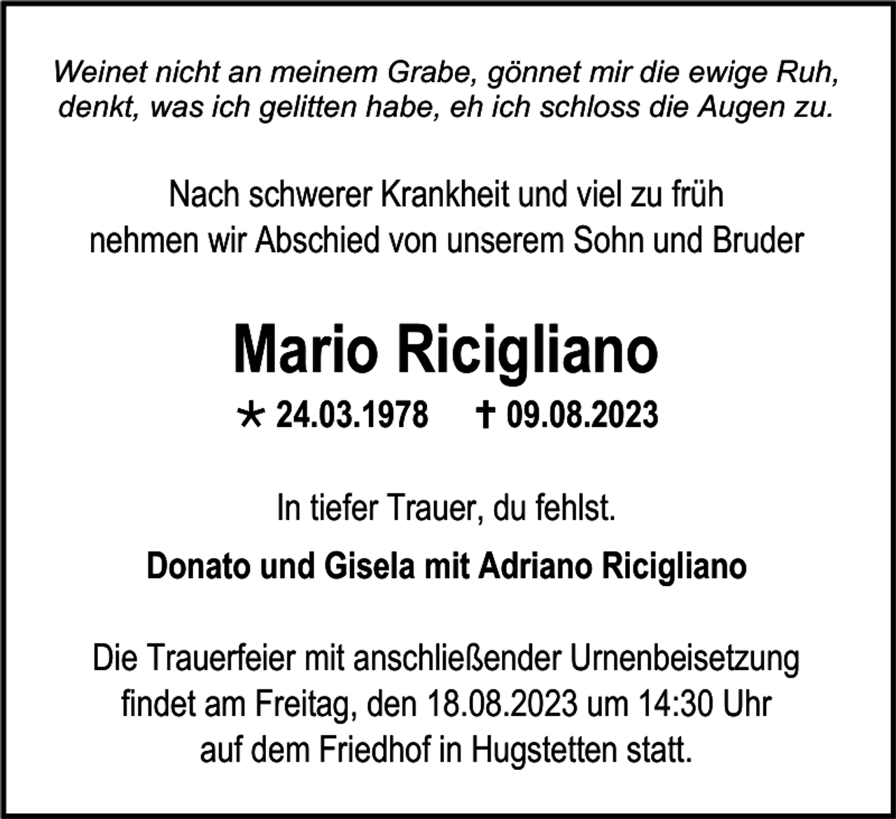 <p>Weinet nicht an meinem Grabe, gönnet mir die ewige Ruh,<br />denkt, was ich gelitten habe, eh ich schloss die Augen zu.</p><p>Nach schwerer Krankheit und viel zu früh<br />nehmen wir Abschied von unserem Sohn und Bruder</p><p>Mario Ricigliano<br />* 24.03.1978</p><p>† 09.08.2023</p><p>In tiefer Trauer, du fehlst.<br />Donato und Gisela mit Adriano Ricigliano<br />Die Trauerfeier mit anschließender Urnenbeisetzung<br />findet am Freitag, den 18.08.2023 um 14:30 Uhr<br />auf dem Friedhof in Hugstetten statt.</p>