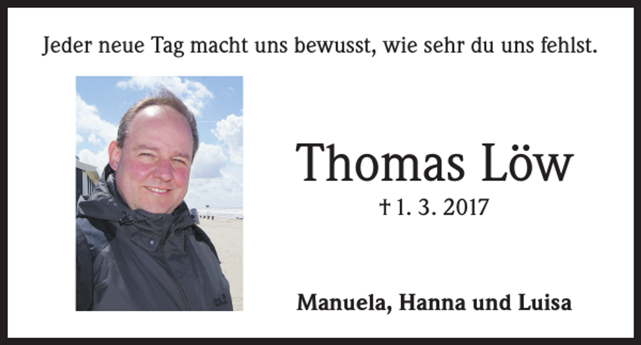 <p>Jeder neue Tag macht uns bewusst, wie sehr du uns fehlst.</p><p>Thomas Löw<br />† 1. 3. 2017</p><p>Manuela, Hanna und Luisa</p>
