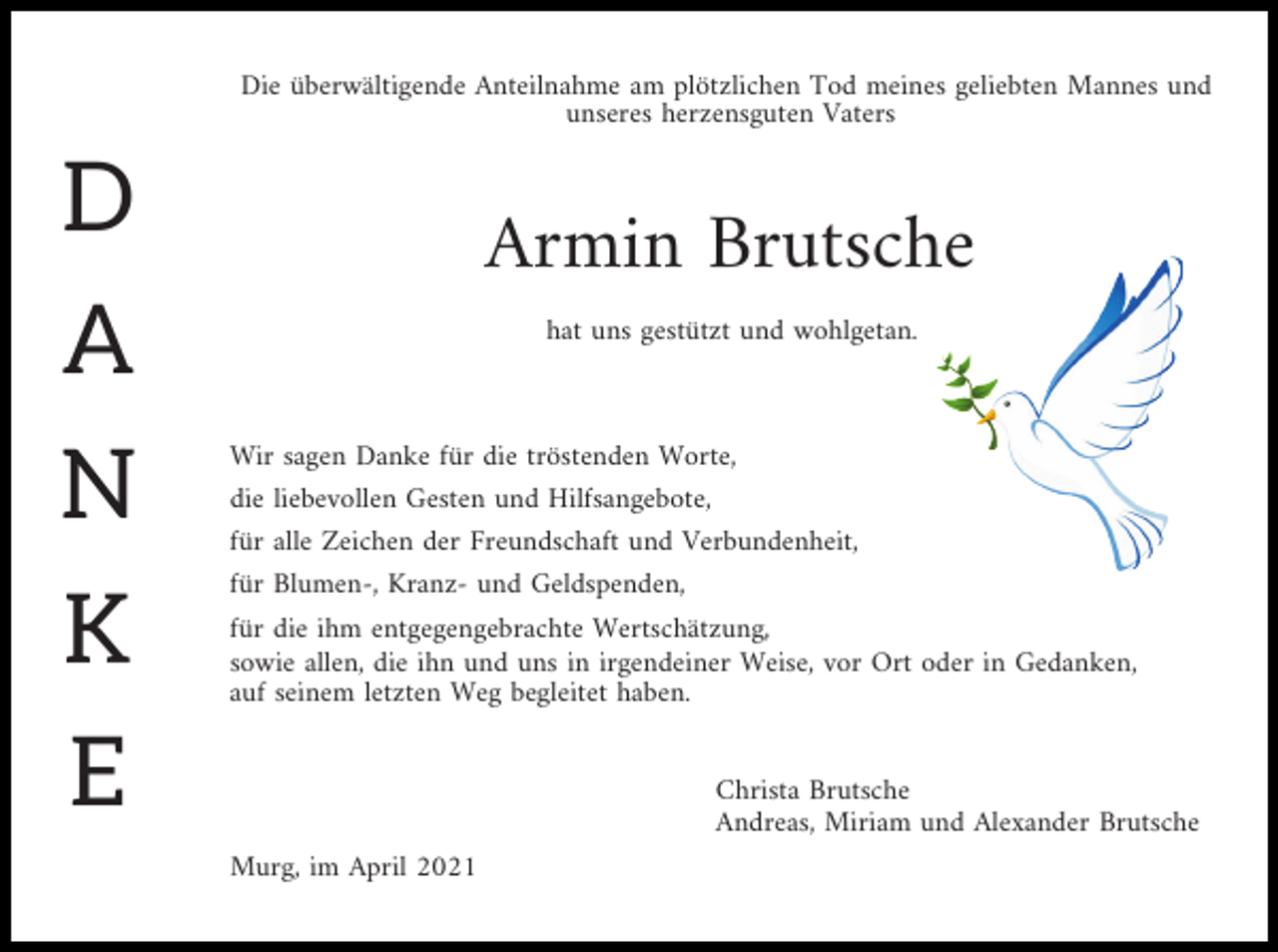 <p>Die überwältigende Anteilnahme am plötzlichen Tod meines geliebten Mannes und<br />unseres herzensguten Vaters</p><p>D<br />A<br />N<br />K<br />E</p><p>Armin Brutsche<br />hat uns gestützt und wohlgetan.</p><p>Wir sagen Danke für die tröstenden Worte,<br />die liebevollen Gesten und Hilfsangebote,<br />für alle Zeichen der Freundschaft und Verbundenheit,<br />für Blumen-, Kranz- und Geldspenden,<br />für die ihm entgegengebrachte Wertschätzung,<br />sowie allen, die ihn und uns in irgendeiner Weise, vor Ort oder in Gedanken,<br />auf seinem letzten Weg begleitet haben.</p><p>Christa Brutsche<br />Andreas, Miriam und Alexander Brutsche<br />Murg, im April 2021</p>