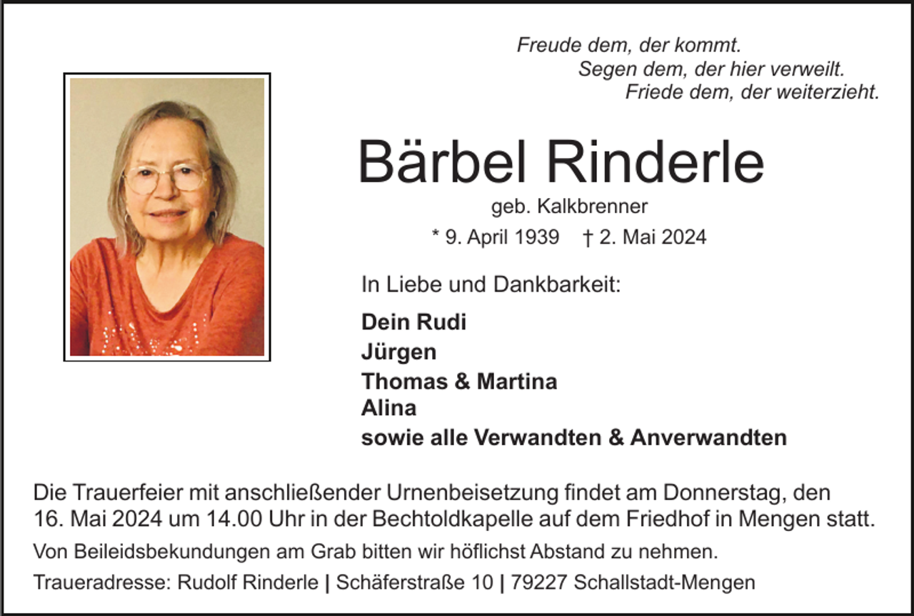 <p>Freude dem, der kommt.<br />Segen dem, der hier verweilt.<br />Friede dem, der weiterzieht.</p><p>Bärbel Rinderle<br />geb. Kalkbrenner</p><p>* 9. April 1939</p><p>† 2. Mai 2024</p><p>In Liebe und Dankbarkeit:<br />Dein Rudi<br />Jürgen<br />Thomas &amp; Martina<br />Alina<br />sowie alle Verwandten &amp; Anverwandten<br />Die Trauerfeier mit anschließender Urnenbeisetzung findet am Donnerstag, den<br />16. Mai 2024 um 14.00 Uhr in der Bechtoldkapelle auf dem Friedhof in Mengen statt.<br />Von Beileidsbekundungen am Grab bitten wir höflichst Abstand zu nehmen.<br />Traueradresse: Rudolf Rinderle | Schäferstraße 10 | 79227 Schallstadt-Mengen</p>