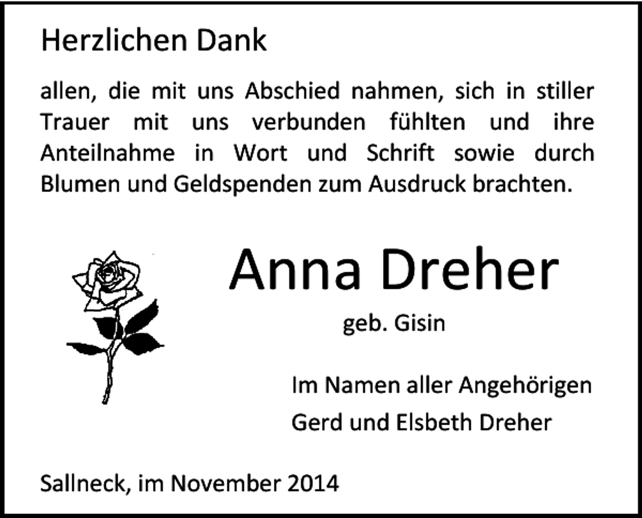 <p>Herzlichen Dank<br />allen, die mit uns Abschied nahmen, sich in stiller<br />Trauer mit uns verbunden fühlten und ihre<br />Anteilnahme in Wort und Schrift sowie durch<br />Blumen und Geldspenden zum Ausdruck brachten.</p><p>Anna Dreher<br />geb. Gisin</p><p>Im Namen aller Angehörigen<br />Gerd und Elsbeth Dreher<br />Sallneck, im November 2014</p>