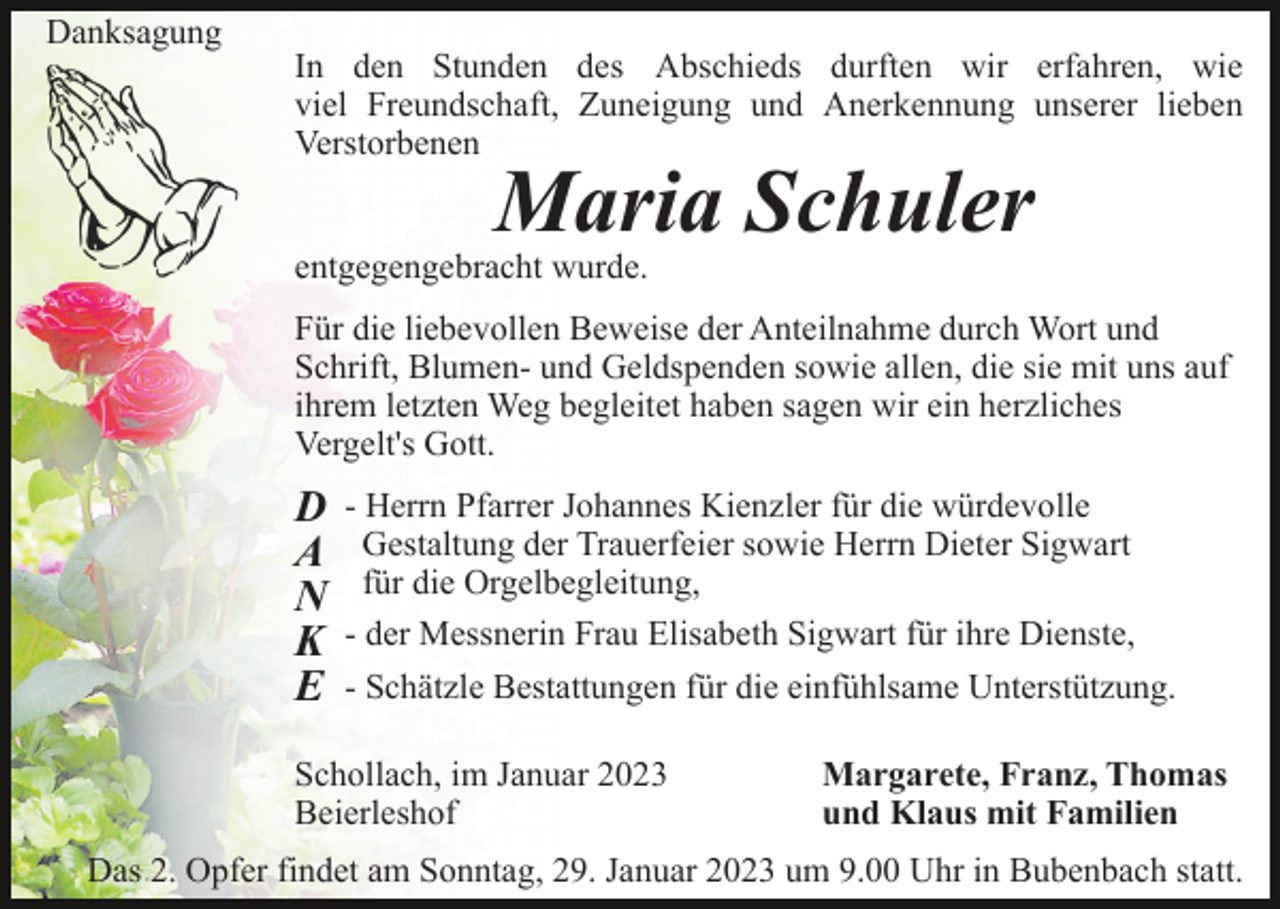 <p>Danksagung</p><p>In den Stunden des Abschieds durften wir erfahren, wie<br />viel Freundschaft, Zuneigung und Anerkennung unserer lieben<br />Verstorbenen</p><p>Maria Schuler</p><p>entgegengebracht wurde.</p><p>Für die liebevollen Beweise der Anteilnahme durch Wort und<br />Schrift, Blumen- und Geldspenden sowie allen, die sie mit uns auf<br />ihrem letzten Weg begleitet haben sagen wir ein herzliches<br />Vergelt's Gott.</p><p>D<br />A<br />N<br />K<br />E</p><p>- Herrn Pfarrer Johannes Kienzler für die würdevolle<br />Gestaltung der Trauerfeier sowie Herrn Dieter Sigwart<br />für die Orgelbegleitung,<br />- der Messnerin Frau Elisabeth Sigwart für ihre Dienste,<br />- Schätzle Bestattungen für die einfühlsame Unterstützung.</p><p>Schollach, im Januar 2023<br />Beierleshof</p><p>Margarete, Franz, Thomas<br />und Klaus mit Familien</p><p>Das 2. Opfer findet am Sonntag, 29. Januar 2023 um 9.00 Uhr in Bubenbach statt.</p>