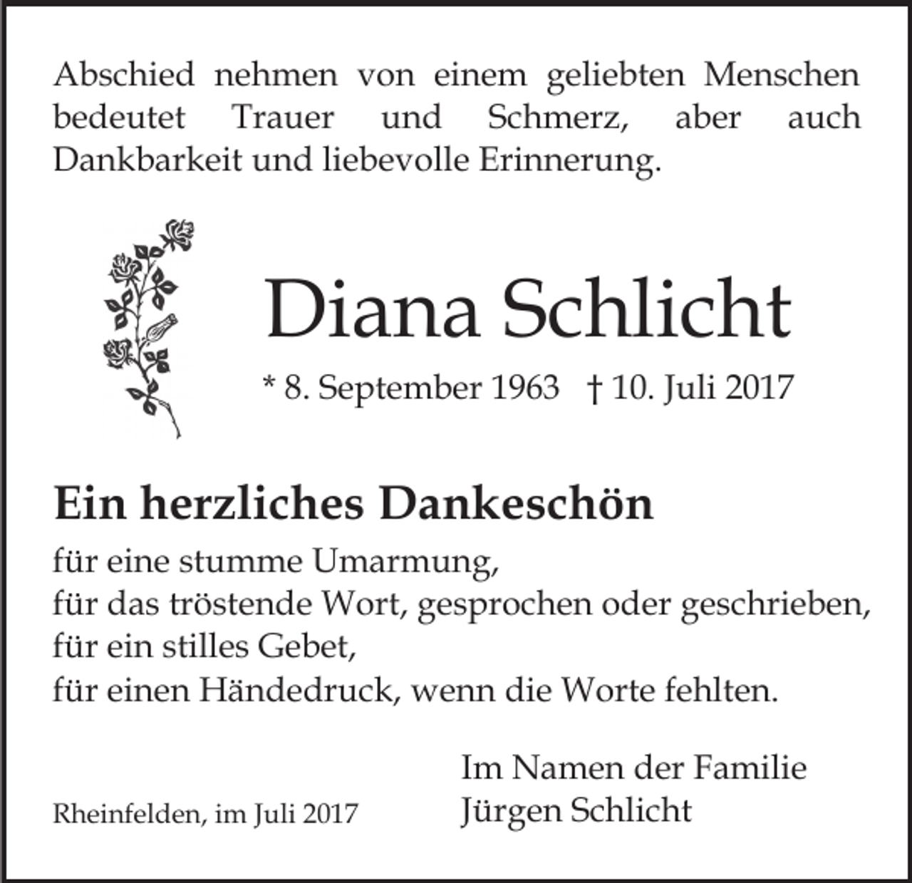 <p>AAbschied<br />b s c hi e d nnehmen<br />e h m e n vvon<br />o n einem<br />ei n e m geliebten<br />g eli e bt e n Menschen<br />M e ns c h e n<br />bedeutet<br />Trauer<br />und<br />auch<br />b e d e ut et<br />Tr a u er<br />und<br />SSchmerz,<br />c h m er z,<br />aaber<br />b er<br />a uc h<br />D a n k b ar k eit uund<br />n d liliebevolle<br />e b e v oll e Erinnerung.<br />Eri n n er u n g.<br />Dankbarkeit</p><p>Diana<br />Di<br />a n a SSchlicht<br />c hli c ht</p><p>* 8.<br />8. September<br />S e pt e m b er 1963<br />1 9 6 3 †† 110.<br />0. JJuli<br />uli 22</p><p>Ein<br />Ei<br />n hherzliches<br />er zli c h e s Dankeschön<br />D a n k es c h ö n<br />f ür eine<br />für<br />ei n e stumme<br />st u m m e Umarmung,<br />U m arm u n g,<br />ffür<br />ür das<br />d a s tr<br />ö st e n d e Wort,<br />W ort, gesprochen<br />g e s pr o c h e n oder<br />o d er geschrieben,<br />g e s chri e b e n,<br />tröstende<br />ffür<br />ür ein<br />ei n stilles<br />still e s Gebet,<br />G e b et,<br />ffür<br />ür einen<br />ei n e n Händedruck,<br />H ä n d e dr u c k, wenn<br />w e n n die<br />di e Worte<br />W ort e fehlten.<br />f e hlt en.<br />RRheinfelden,<br />h ei nf el d e n, i im<br />m J Juli<br />uli 22017<br />0 17</p><p>I m Namen<br />Im<br />N a m e n der<br />d er Familie<br />F a mili e<br />JJürgen<br />ür g e n Schlicht<br />S c hli c ht</p>